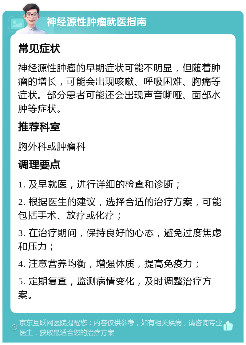 神经源性肿瘤就医指南 常见症状 神经源性肿瘤的早期症状可能不明显，但随着肿瘤的增长，可能会出现咳嗽、呼吸困难、胸痛等症状。部分患者可能还会出现声音嘶哑、面部水肿等症状。 推荐科室 胸外科或肿瘤科 调理要点 1. 及早就医，进行详细的检查和诊断； 2. 根据医生的建议，选择合适的治疗方案，可能包括手术、放疗或化疗； 3. 在治疗期间，保持良好的心态，避免过度焦虑和压力； 4. 注意营养均衡，增强体质，提高免疫力； 5. 定期复查，监测病情变化，及时调整治疗方案。