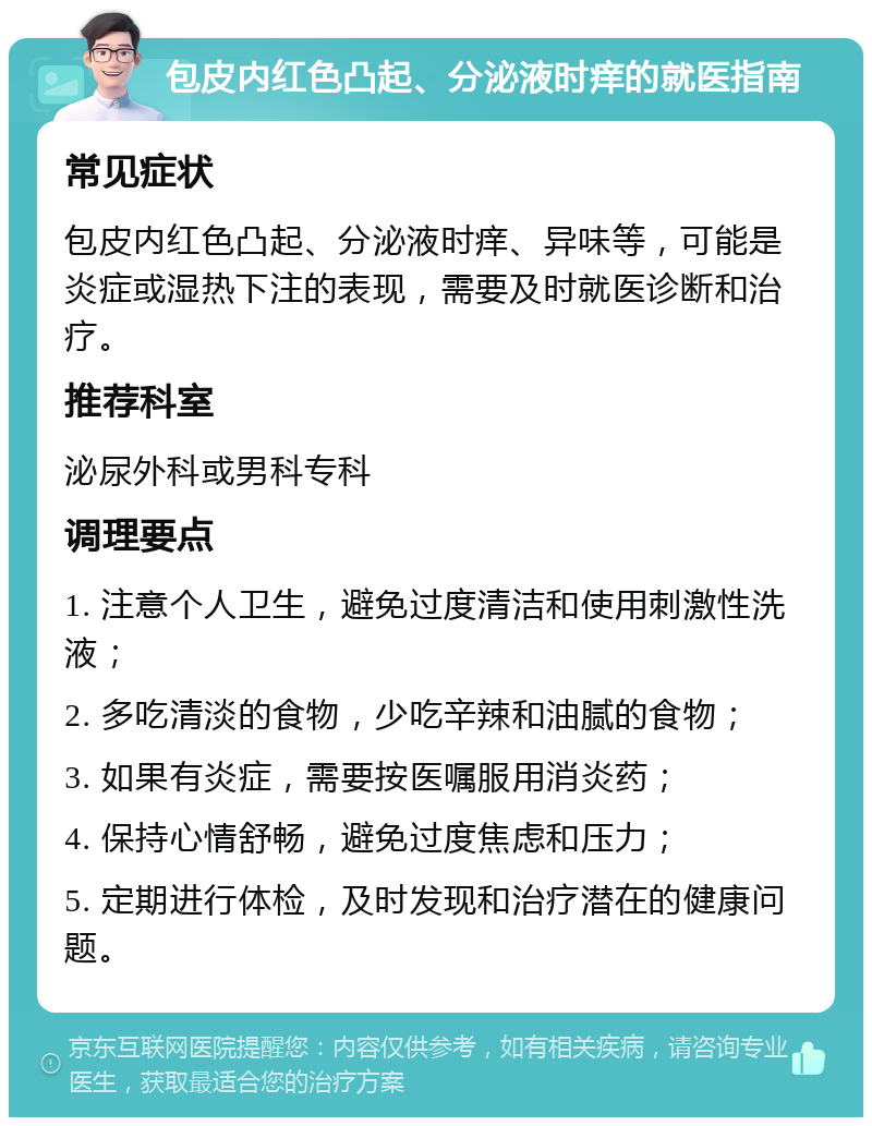 包皮内红色凸起、分泌液时痒的就医指南 常见症状 包皮内红色凸起、分泌液时痒、异味等，可能是炎症或湿热下注的表现，需要及时就医诊断和治疗。 推荐科室 泌尿外科或男科专科 调理要点 1. 注意个人卫生，避免过度清洁和使用刺激性洗液； 2. 多吃清淡的食物，少吃辛辣和油腻的食物； 3. 如果有炎症，需要按医嘱服用消炎药； 4. 保持心情舒畅，避免过度焦虑和压力； 5. 定期进行体检，及时发现和治疗潜在的健康问题。