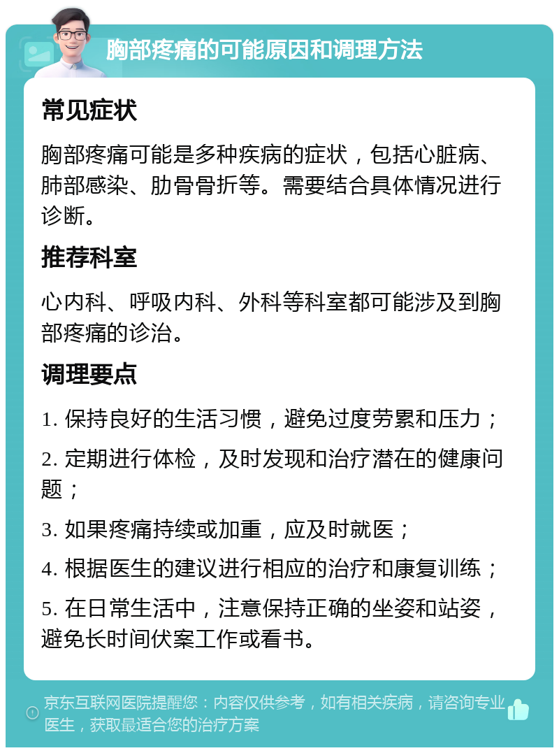 胸部疼痛的可能原因和调理方法 常见症状 胸部疼痛可能是多种疾病的症状，包括心脏病、肺部感染、肋骨骨折等。需要结合具体情况进行诊断。 推荐科室 心内科、呼吸内科、外科等科室都可能涉及到胸部疼痛的诊治。 调理要点 1. 保持良好的生活习惯，避免过度劳累和压力； 2. 定期进行体检，及时发现和治疗潜在的健康问题； 3. 如果疼痛持续或加重，应及时就医； 4. 根据医生的建议进行相应的治疗和康复训练； 5. 在日常生活中，注意保持正确的坐姿和站姿，避免长时间伏案工作或看书。