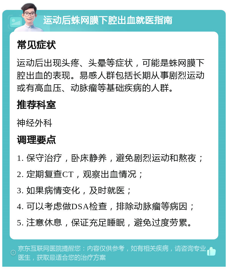 运动后蛛网膜下腔出血就医指南 常见症状 运动后出现头疼、头晕等症状，可能是蛛网膜下腔出血的表现。易感人群包括长期从事剧烈运动或有高血压、动脉瘤等基础疾病的人群。 推荐科室 神经外科 调理要点 1. 保守治疗，卧床静养，避免剧烈运动和熬夜； 2. 定期复查CT，观察出血情况； 3. 如果病情变化，及时就医； 4. 可以考虑做DSA检查，排除动脉瘤等病因； 5. 注意休息，保证充足睡眠，避免过度劳累。