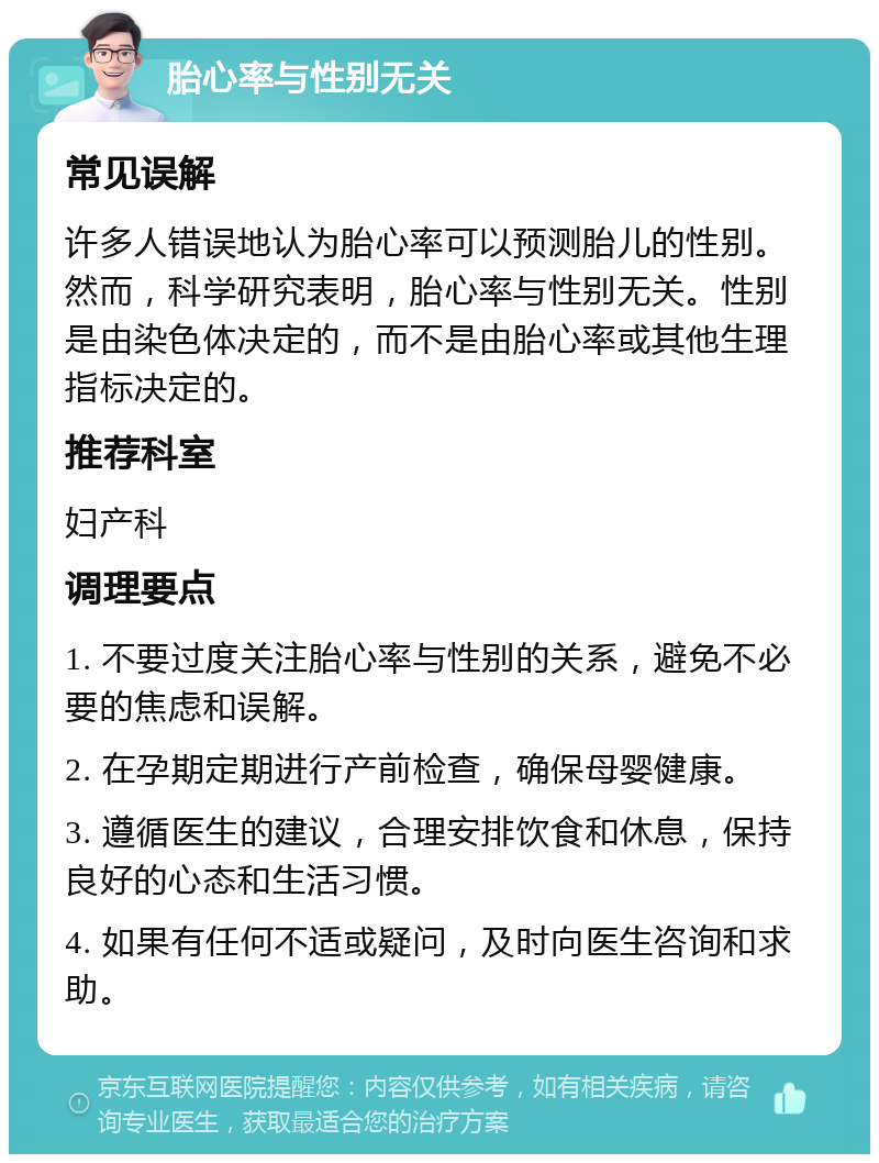 胎心率与性别无关 常见误解 许多人错误地认为胎心率可以预测胎儿的性别。然而，科学研究表明，胎心率与性别无关。性别是由染色体决定的，而不是由胎心率或其他生理指标决定的。 推荐科室 妇产科 调理要点 1. 不要过度关注胎心率与性别的关系，避免不必要的焦虑和误解。 2. 在孕期定期进行产前检查，确保母婴健康。 3. 遵循医生的建议，合理安排饮食和休息，保持良好的心态和生活习惯。 4. 如果有任何不适或疑问，及时向医生咨询和求助。