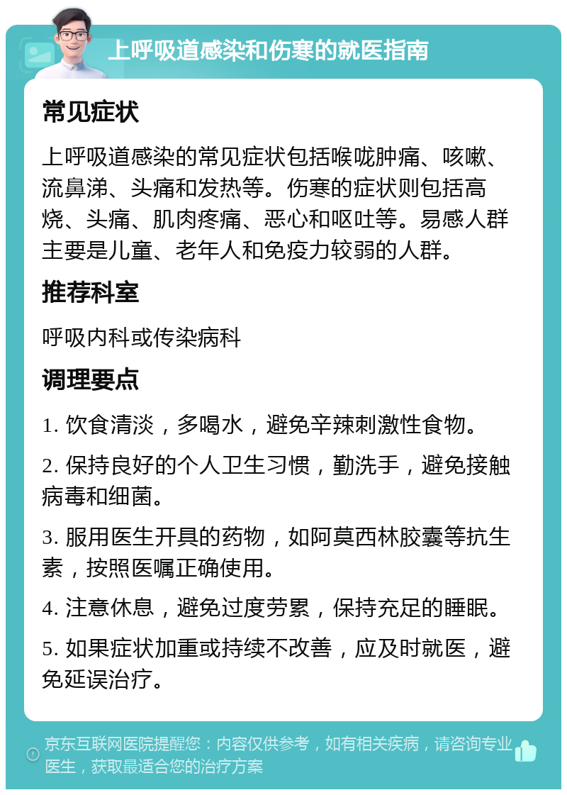 上呼吸道感染和伤寒的就医指南 常见症状 上呼吸道感染的常见症状包括喉咙肿痛、咳嗽、流鼻涕、头痛和发热等。伤寒的症状则包括高烧、头痛、肌肉疼痛、恶心和呕吐等。易感人群主要是儿童、老年人和免疫力较弱的人群。 推荐科室 呼吸内科或传染病科 调理要点 1. 饮食清淡，多喝水，避免辛辣刺激性食物。 2. 保持良好的个人卫生习惯，勤洗手，避免接触病毒和细菌。 3. 服用医生开具的药物，如阿莫西林胶囊等抗生素，按照医嘱正确使用。 4. 注意休息，避免过度劳累，保持充足的睡眠。 5. 如果症状加重或持续不改善，应及时就医，避免延误治疗。