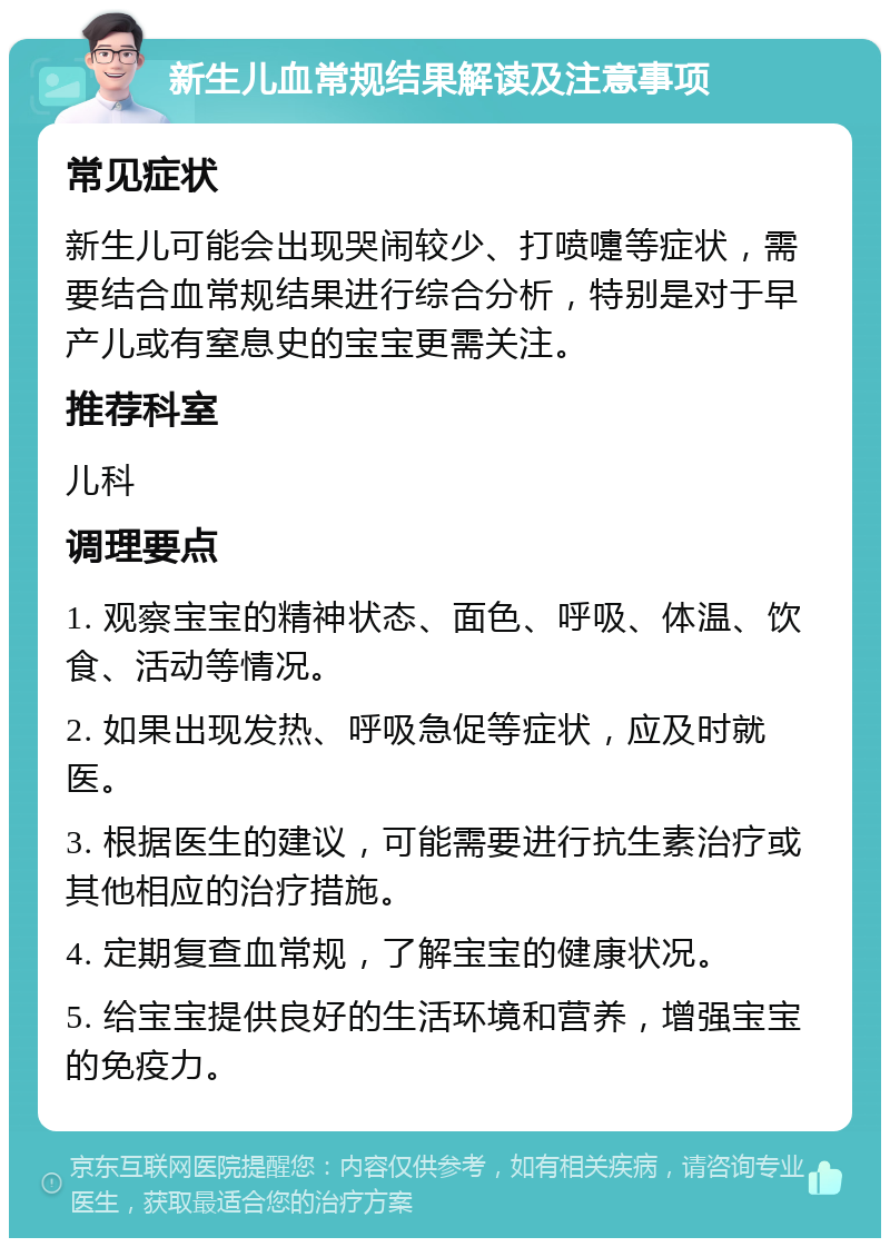 新生儿血常规结果解读及注意事项 常见症状 新生儿可能会出现哭闹较少、打喷嚏等症状，需要结合血常规结果进行综合分析，特别是对于早产儿或有窒息史的宝宝更需关注。 推荐科室 儿科 调理要点 1. 观察宝宝的精神状态、面色、呼吸、体温、饮食、活动等情况。 2. 如果出现发热、呼吸急促等症状，应及时就医。 3. 根据医生的建议，可能需要进行抗生素治疗或其他相应的治疗措施。 4. 定期复查血常规，了解宝宝的健康状况。 5. 给宝宝提供良好的生活环境和营养，增强宝宝的免疫力。