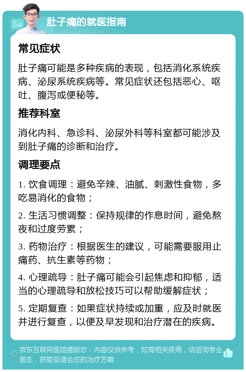 肚子痛的就医指南 常见症状 肚子痛可能是多种疾病的表现，包括消化系统疾病、泌尿系统疾病等。常见症状还包括恶心、呕吐、腹泻或便秘等。 推荐科室 消化内科、急诊科、泌尿外科等科室都可能涉及到肚子痛的诊断和治疗。 调理要点 1. 饮食调理：避免辛辣、油腻、刺激性食物，多吃易消化的食物； 2. 生活习惯调整：保持规律的作息时间，避免熬夜和过度劳累； 3. 药物治疗：根据医生的建议，可能需要服用止痛药、抗生素等药物； 4. 心理疏导：肚子痛可能会引起焦虑和抑郁，适当的心理疏导和放松技巧可以帮助缓解症状； 5. 定期复查：如果症状持续或加重，应及时就医并进行复查，以便及早发现和治疗潜在的疾病。