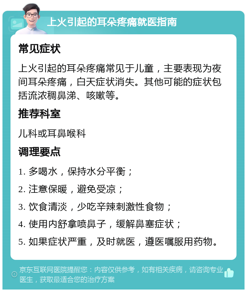 上火引起的耳朵疼痛就医指南 常见症状 上火引起的耳朵疼痛常见于儿童，主要表现为夜间耳朵疼痛，白天症状消失。其他可能的症状包括流浓稠鼻涕、咳嗽等。 推荐科室 儿科或耳鼻喉科 调理要点 1. 多喝水，保持水分平衡； 2. 注意保暖，避免受凉； 3. 饮食清淡，少吃辛辣刺激性食物； 4. 使用内舒拿喷鼻子，缓解鼻塞症状； 5. 如果症状严重，及时就医，遵医嘱服用药物。