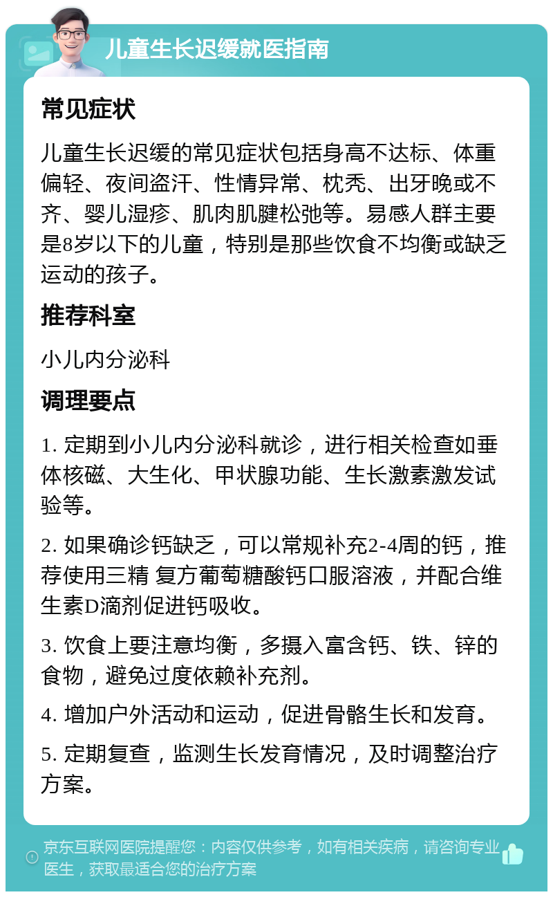 儿童生长迟缓就医指南 常见症状 儿童生长迟缓的常见症状包括身高不达标、体重偏轻、夜间盗汗、性情异常、枕秃、出牙晚或不齐、婴儿湿疹、肌肉肌腱松弛等。易感人群主要是8岁以下的儿童，特别是那些饮食不均衡或缺乏运动的孩子。 推荐科室 小儿内分泌科 调理要点 1. 定期到小儿内分泌科就诊，进行相关检查如垂体核磁、大生化、甲状腺功能、生长激素激发试验等。 2. 如果确诊钙缺乏，可以常规补充2-4周的钙，推荐使用三精 复方葡萄糖酸钙口服溶液，并配合维生素D滴剂促进钙吸收。 3. 饮食上要注意均衡，多摄入富含钙、铁、锌的食物，避免过度依赖补充剂。 4. 增加户外活动和运动，促进骨骼生长和发育。 5. 定期复查，监测生长发育情况，及时调整治疗方案。