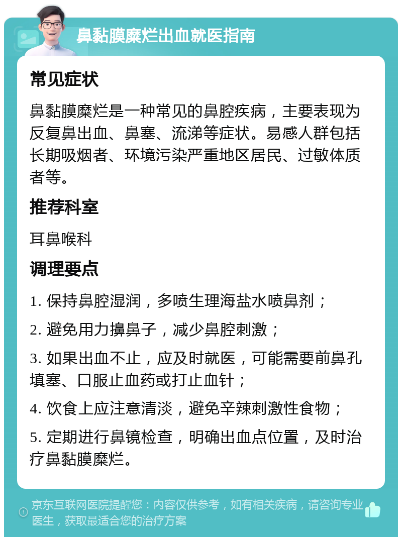 鼻黏膜糜烂出血就医指南 常见症状 鼻黏膜糜烂是一种常见的鼻腔疾病，主要表现为反复鼻出血、鼻塞、流涕等症状。易感人群包括长期吸烟者、环境污染严重地区居民、过敏体质者等。 推荐科室 耳鼻喉科 调理要点 1. 保持鼻腔湿润，多喷生理海盐水喷鼻剂； 2. 避免用力擤鼻子，减少鼻腔刺激； 3. 如果出血不止，应及时就医，可能需要前鼻孔填塞、口服止血药或打止血针； 4. 饮食上应注意清淡，避免辛辣刺激性食物； 5. 定期进行鼻镜检查，明确出血点位置，及时治疗鼻黏膜糜烂。