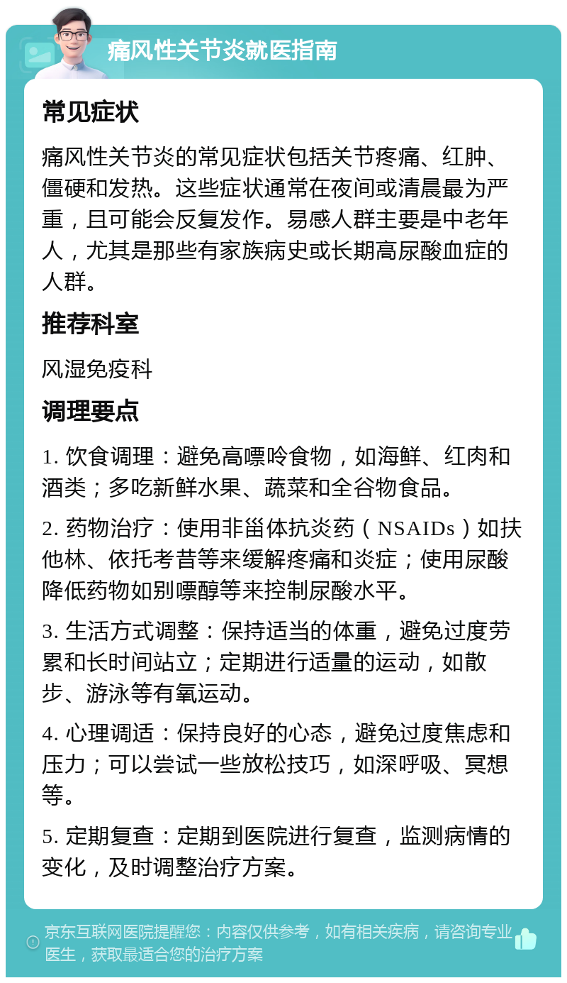 痛风性关节炎就医指南 常见症状 痛风性关节炎的常见症状包括关节疼痛、红肿、僵硬和发热。这些症状通常在夜间或清晨最为严重，且可能会反复发作。易感人群主要是中老年人，尤其是那些有家族病史或长期高尿酸血症的人群。 推荐科室 风湿免疫科 调理要点 1. 饮食调理：避免高嘌呤食物，如海鲜、红肉和酒类；多吃新鲜水果、蔬菜和全谷物食品。 2. 药物治疗：使用非甾体抗炎药（NSAIDs）如扶他林、依托考昔等来缓解疼痛和炎症；使用尿酸降低药物如别嘌醇等来控制尿酸水平。 3. 生活方式调整：保持适当的体重，避免过度劳累和长时间站立；定期进行适量的运动，如散步、游泳等有氧运动。 4. 心理调适：保持良好的心态，避免过度焦虑和压力；可以尝试一些放松技巧，如深呼吸、冥想等。 5. 定期复查：定期到医院进行复查，监测病情的变化，及时调整治疗方案。