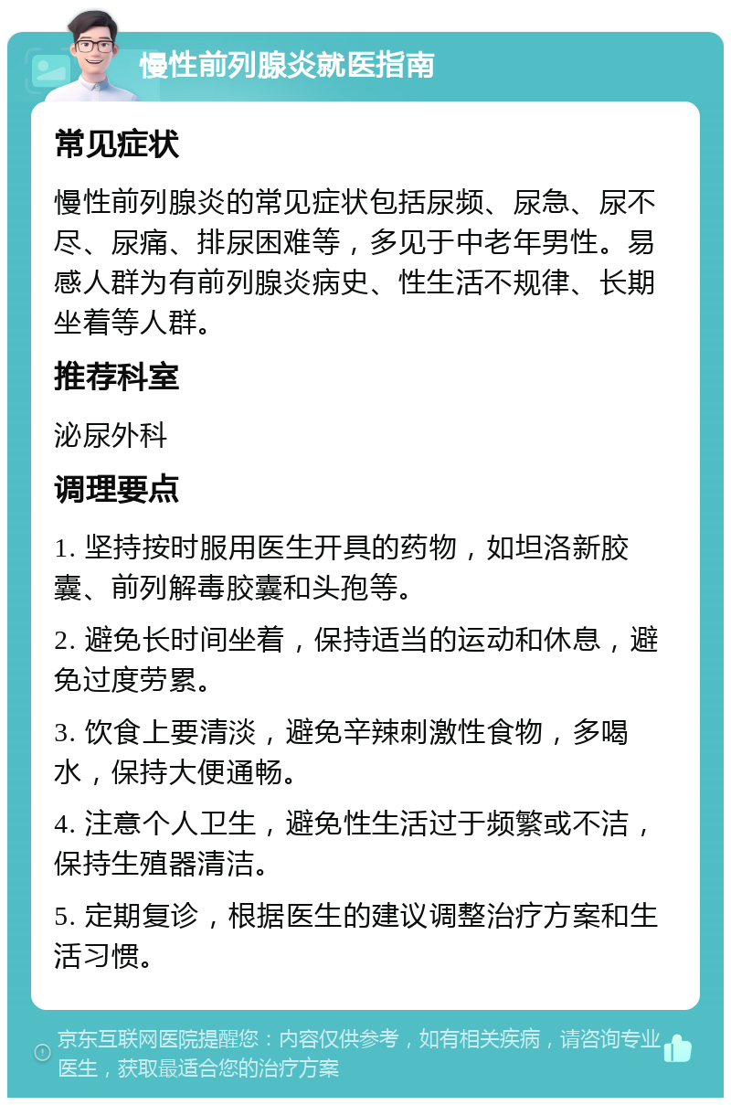 慢性前列腺炎就医指南 常见症状 慢性前列腺炎的常见症状包括尿频、尿急、尿不尽、尿痛、排尿困难等，多见于中老年男性。易感人群为有前列腺炎病史、性生活不规律、长期坐着等人群。 推荐科室 泌尿外科 调理要点 1. 坚持按时服用医生开具的药物，如坦洛新胶囊、前列解毒胶囊和头孢等。 2. 避免长时间坐着，保持适当的运动和休息，避免过度劳累。 3. 饮食上要清淡，避免辛辣刺激性食物，多喝水，保持大便通畅。 4. 注意个人卫生，避免性生活过于频繁或不洁，保持生殖器清洁。 5. 定期复诊，根据医生的建议调整治疗方案和生活习惯。