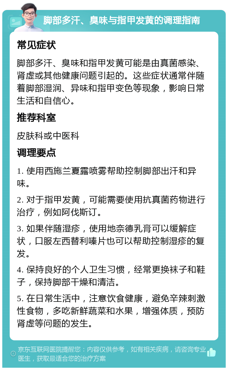 脚部多汗、臭味与指甲发黄的调理指南 常见症状 脚部多汗、臭味和指甲发黄可能是由真菌感染、肾虚或其他健康问题引起的。这些症状通常伴随着脚部湿润、异味和指甲变色等现象，影响日常生活和自信心。 推荐科室 皮肤科或中医科 调理要点 1. 使用西施兰夏露喷雾帮助控制脚部出汗和异味。 2. 对于指甲发黄，可能需要使用抗真菌药物进行治疗，例如阿伐斯订。 3. 如果伴随湿疹，使用地奈德乳膏可以缓解症状，口服左西替利嗪片也可以帮助控制湿疹的复发。 4. 保持良好的个人卫生习惯，经常更换袜子和鞋子，保持脚部干燥和清洁。 5. 在日常生活中，注意饮食健康，避免辛辣刺激性食物，多吃新鲜蔬菜和水果，增强体质，预防肾虚等问题的发生。