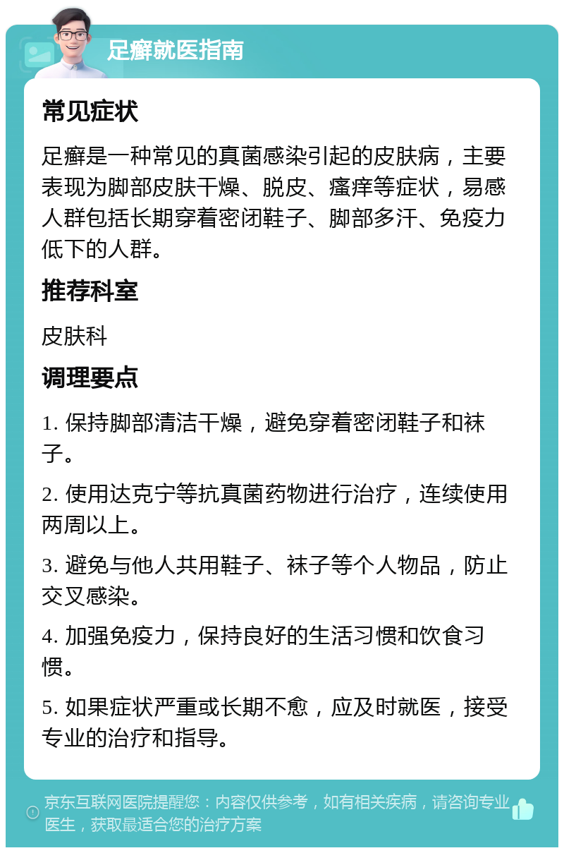 足癣就医指南 常见症状 足癣是一种常见的真菌感染引起的皮肤病，主要表现为脚部皮肤干燥、脱皮、瘙痒等症状，易感人群包括长期穿着密闭鞋子、脚部多汗、免疫力低下的人群。 推荐科室 皮肤科 调理要点 1. 保持脚部清洁干燥，避免穿着密闭鞋子和袜子。 2. 使用达克宁等抗真菌药物进行治疗，连续使用两周以上。 3. 避免与他人共用鞋子、袜子等个人物品，防止交叉感染。 4. 加强免疫力，保持良好的生活习惯和饮食习惯。 5. 如果症状严重或长期不愈，应及时就医，接受专业的治疗和指导。