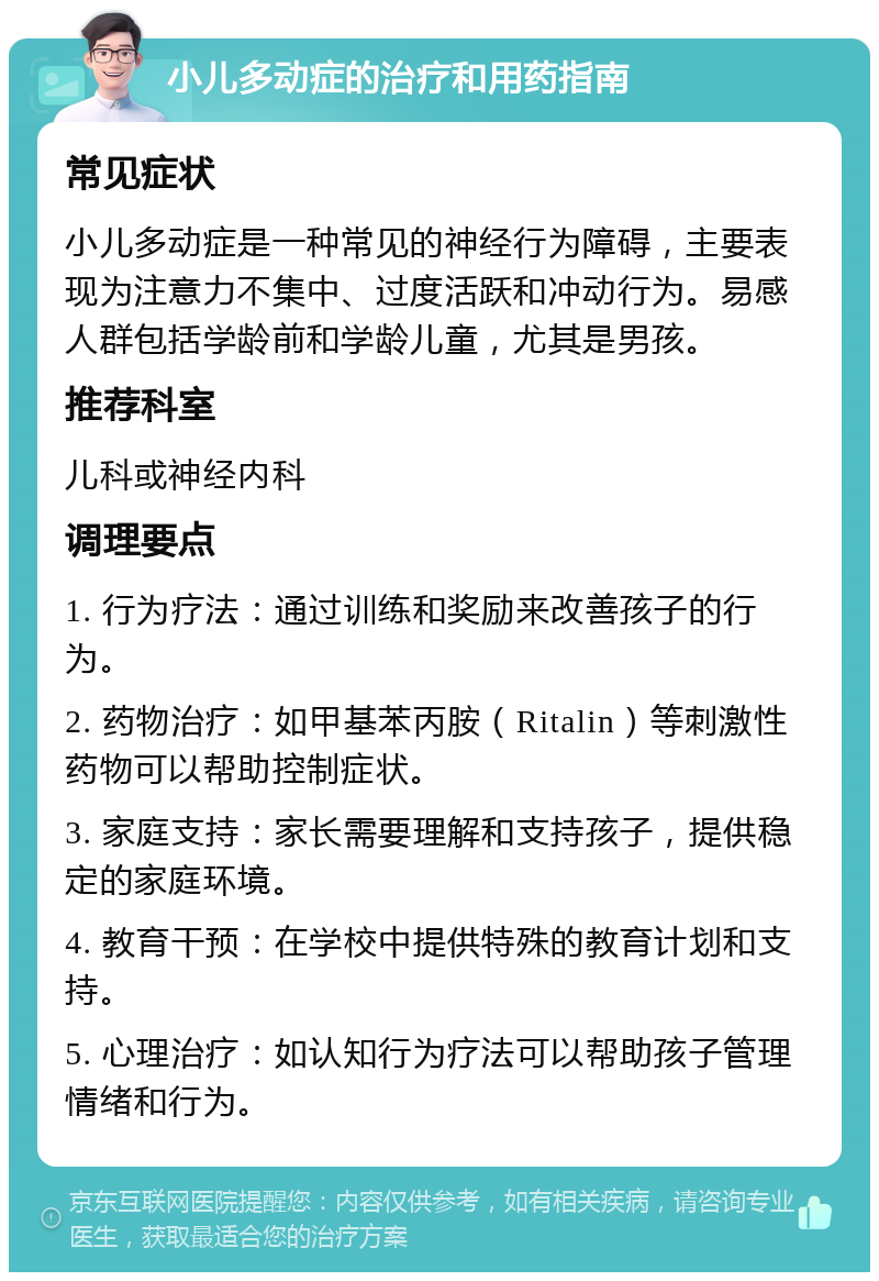 小儿多动症的治疗和用药指南 常见症状 小儿多动症是一种常见的神经行为障碍，主要表现为注意力不集中、过度活跃和冲动行为。易感人群包括学龄前和学龄儿童，尤其是男孩。 推荐科室 儿科或神经内科 调理要点 1. 行为疗法：通过训练和奖励来改善孩子的行为。 2. 药物治疗：如甲基苯丙胺（Ritalin）等刺激性药物可以帮助控制症状。 3. 家庭支持：家长需要理解和支持孩子，提供稳定的家庭环境。 4. 教育干预：在学校中提供特殊的教育计划和支持。 5. 心理治疗：如认知行为疗法可以帮助孩子管理情绪和行为。