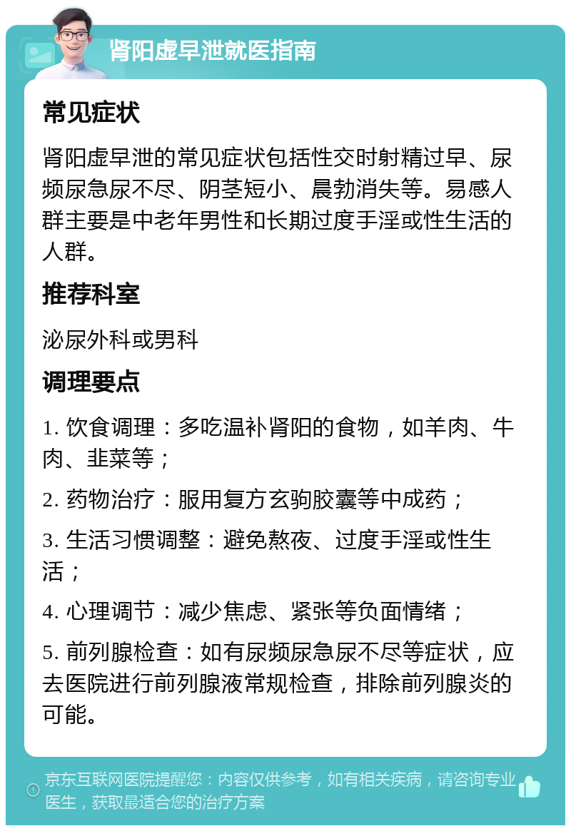 肾阳虚早泄就医指南 常见症状 肾阳虚早泄的常见症状包括性交时射精过早、尿频尿急尿不尽、阴茎短小、晨勃消失等。易感人群主要是中老年男性和长期过度手淫或性生活的人群。 推荐科室 泌尿外科或男科 调理要点 1. 饮食调理：多吃温补肾阳的食物，如羊肉、牛肉、韭菜等； 2. 药物治疗：服用复方玄驹胶囊等中成药； 3. 生活习惯调整：避免熬夜、过度手淫或性生活； 4. 心理调节：减少焦虑、紧张等负面情绪； 5. 前列腺检查：如有尿频尿急尿不尽等症状，应去医院进行前列腺液常规检查，排除前列腺炎的可能。