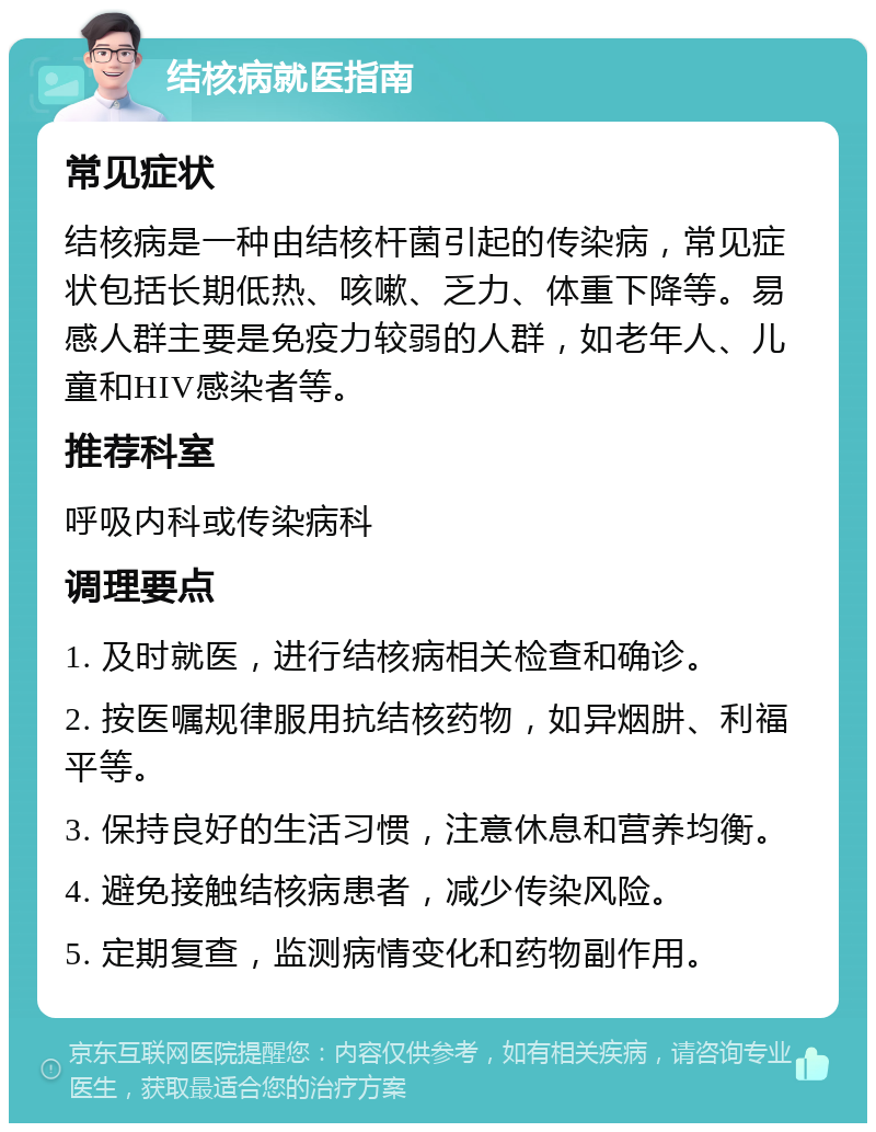 结核病就医指南 常见症状 结核病是一种由结核杆菌引起的传染病，常见症状包括长期低热、咳嗽、乏力、体重下降等。易感人群主要是免疫力较弱的人群，如老年人、儿童和HIV感染者等。 推荐科室 呼吸内科或传染病科 调理要点 1. 及时就医，进行结核病相关检查和确诊。 2. 按医嘱规律服用抗结核药物，如异烟肼、利福平等。 3. 保持良好的生活习惯，注意休息和营养均衡。 4. 避免接触结核病患者，减少传染风险。 5. 定期复查，监测病情变化和药物副作用。