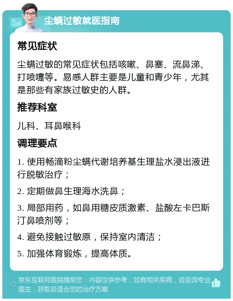 尘螨过敏就医指南 常见症状 尘螨过敏的常见症状包括咳嗽、鼻塞、流鼻涕、打喷嚏等。易感人群主要是儿童和青少年，尤其是那些有家族过敏史的人群。 推荐科室 儿科、耳鼻喉科 调理要点 1. 使用畅滴粉尘螨代谢培养基生理盐水浸出液进行脱敏治疗； 2. 定期做鼻生理海水洗鼻； 3. 局部用药，如鼻用糖皮质激素、盐酸左卡巴斯汀鼻喷剂等； 4. 避免接触过敏原，保持室内清洁； 5. 加强体育锻炼，提高体质。