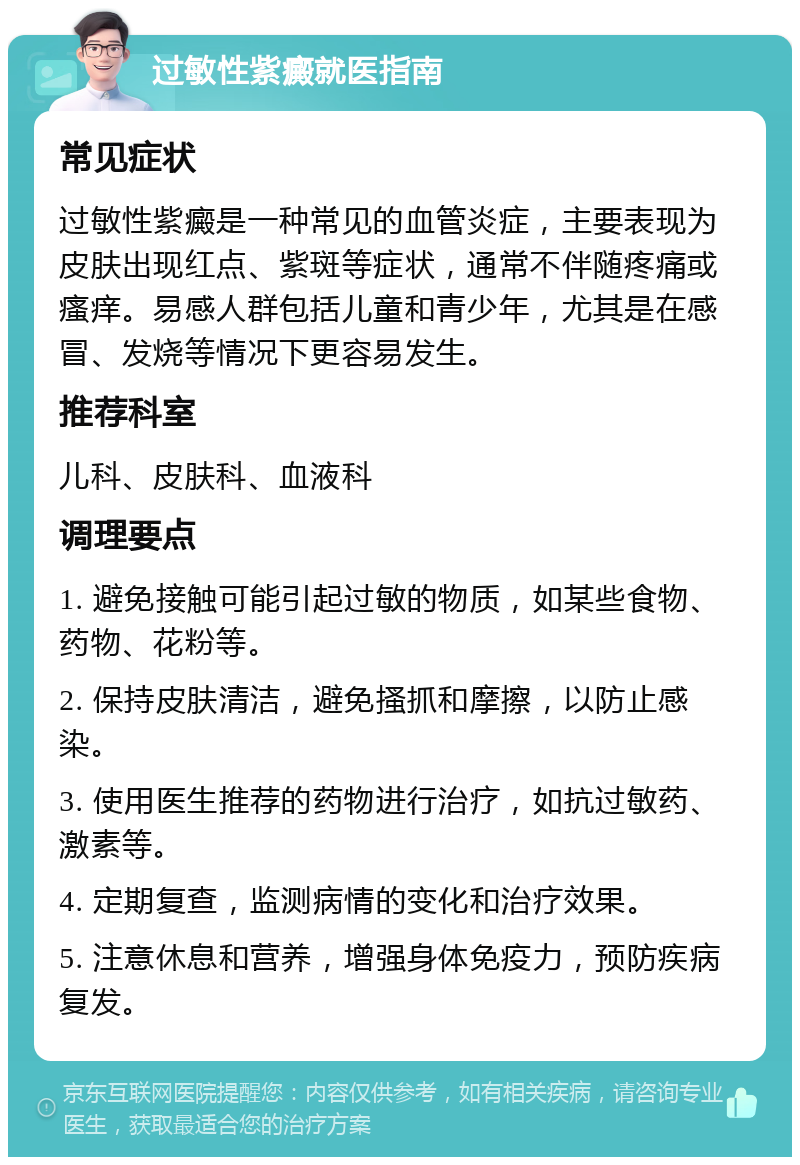 过敏性紫癜就医指南 常见症状 过敏性紫癜是一种常见的血管炎症，主要表现为皮肤出现红点、紫斑等症状，通常不伴随疼痛或瘙痒。易感人群包括儿童和青少年，尤其是在感冒、发烧等情况下更容易发生。 推荐科室 儿科、皮肤科、血液科 调理要点 1. 避免接触可能引起过敏的物质，如某些食物、药物、花粉等。 2. 保持皮肤清洁，避免搔抓和摩擦，以防止感染。 3. 使用医生推荐的药物进行治疗，如抗过敏药、激素等。 4. 定期复查，监测病情的变化和治疗效果。 5. 注意休息和营养，增强身体免疫力，预防疾病复发。