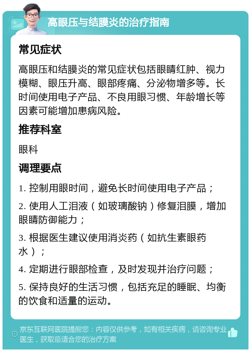 高眼压与结膜炎的治疗指南 常见症状 高眼压和结膜炎的常见症状包括眼睛红肿、视力模糊、眼压升高、眼部疼痛、分泌物增多等。长时间使用电子产品、不良用眼习惯、年龄增长等因素可能增加患病风险。 推荐科室 眼科 调理要点 1. 控制用眼时间，避免长时间使用电子产品； 2. 使用人工泪液（如玻璃酸钠）修复泪膜，增加眼睛防御能力； 3. 根据医生建议使用消炎药（如抗生素眼药水）； 4. 定期进行眼部检查，及时发现并治疗问题； 5. 保持良好的生活习惯，包括充足的睡眠、均衡的饮食和适量的运动。