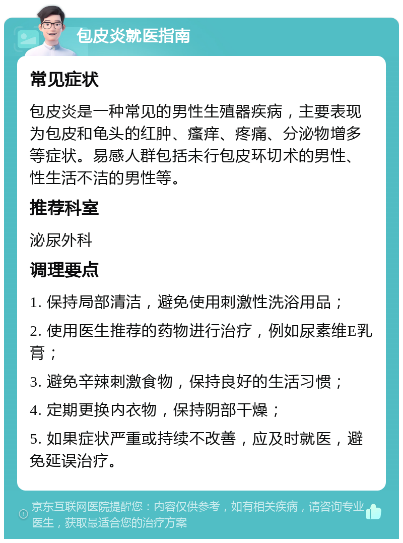 包皮炎就医指南 常见症状 包皮炎是一种常见的男性生殖器疾病，主要表现为包皮和龟头的红肿、瘙痒、疼痛、分泌物增多等症状。易感人群包括未行包皮环切术的男性、性生活不洁的男性等。 推荐科室 泌尿外科 调理要点 1. 保持局部清洁，避免使用刺激性洗浴用品； 2. 使用医生推荐的药物进行治疗，例如尿素维E乳膏； 3. 避免辛辣刺激食物，保持良好的生活习惯； 4. 定期更换内衣物，保持阴部干燥； 5. 如果症状严重或持续不改善，应及时就医，避免延误治疗。