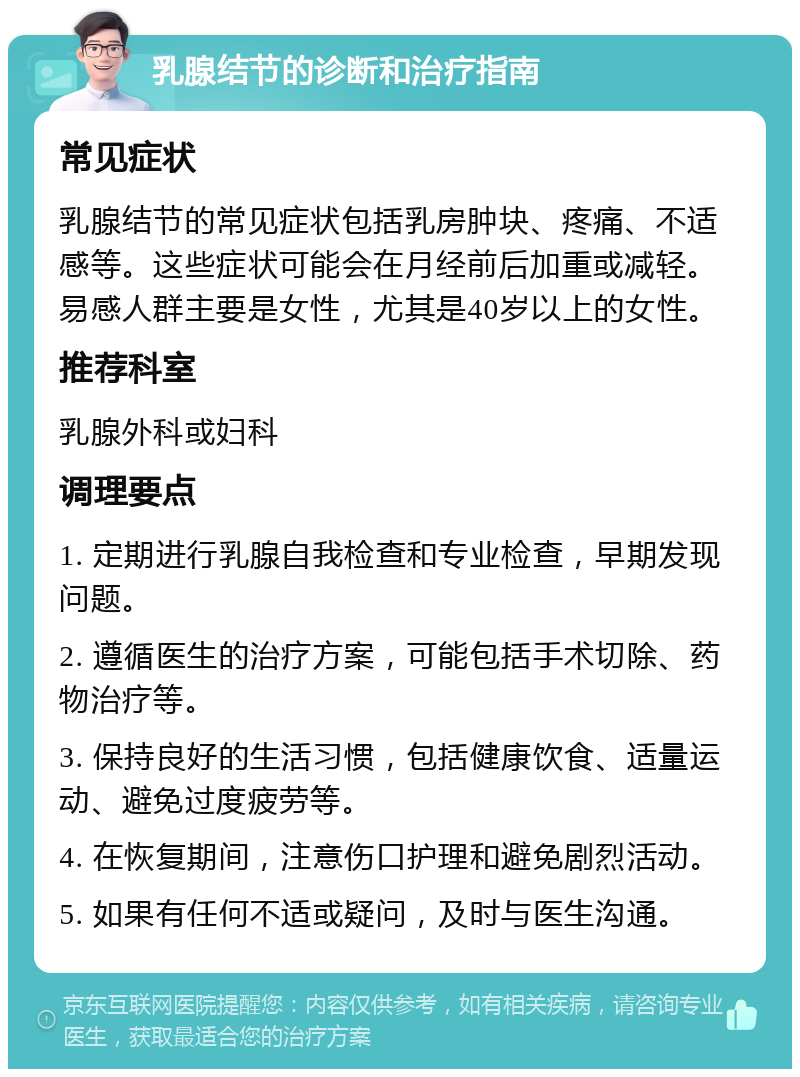 乳腺结节的诊断和治疗指南 常见症状 乳腺结节的常见症状包括乳房肿块、疼痛、不适感等。这些症状可能会在月经前后加重或减轻。易感人群主要是女性，尤其是40岁以上的女性。 推荐科室 乳腺外科或妇科 调理要点 1. 定期进行乳腺自我检查和专业检查，早期发现问题。 2. 遵循医生的治疗方案，可能包括手术切除、药物治疗等。 3. 保持良好的生活习惯，包括健康饮食、适量运动、避免过度疲劳等。 4. 在恢复期间，注意伤口护理和避免剧烈活动。 5. 如果有任何不适或疑问，及时与医生沟通。