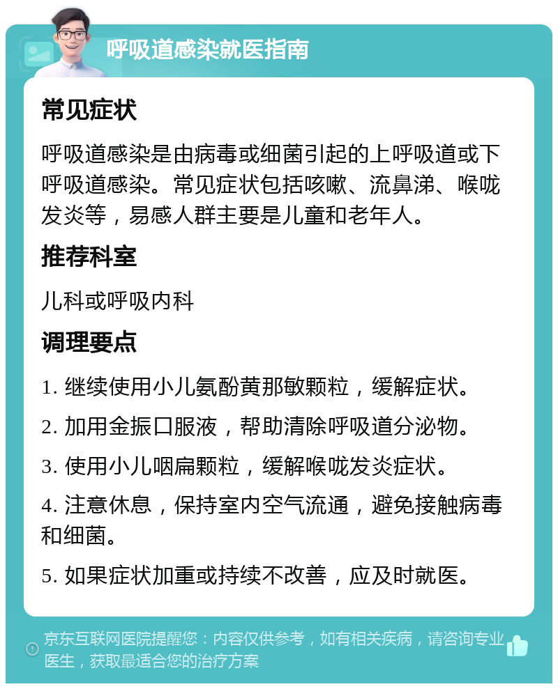 呼吸道感染就医指南 常见症状 呼吸道感染是由病毒或细菌引起的上呼吸道或下呼吸道感染。常见症状包括咳嗽、流鼻涕、喉咙发炎等，易感人群主要是儿童和老年人。 推荐科室 儿科或呼吸内科 调理要点 1. 继续使用小儿氨酚黄那敏颗粒，缓解症状。 2. 加用金振口服液，帮助清除呼吸道分泌物。 3. 使用小儿咽扁颗粒，缓解喉咙发炎症状。 4. 注意休息，保持室内空气流通，避免接触病毒和细菌。 5. 如果症状加重或持续不改善，应及时就医。