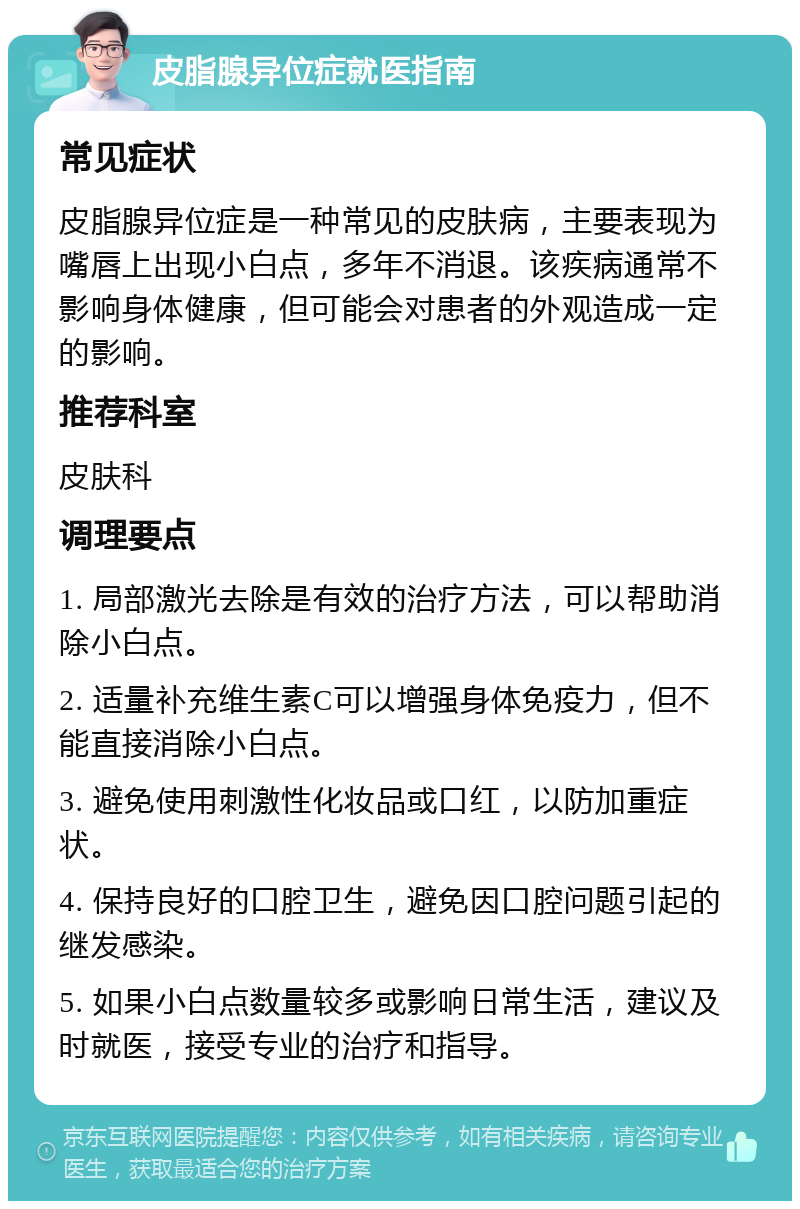 皮脂腺异位症就医指南 常见症状 皮脂腺异位症是一种常见的皮肤病，主要表现为嘴唇上出现小白点，多年不消退。该疾病通常不影响身体健康，但可能会对患者的外观造成一定的影响。 推荐科室 皮肤科 调理要点 1. 局部激光去除是有效的治疗方法，可以帮助消除小白点。 2. 适量补充维生素C可以增强身体免疫力，但不能直接消除小白点。 3. 避免使用刺激性化妆品或口红，以防加重症状。 4. 保持良好的口腔卫生，避免因口腔问题引起的继发感染。 5. 如果小白点数量较多或影响日常生活，建议及时就医，接受专业的治疗和指导。