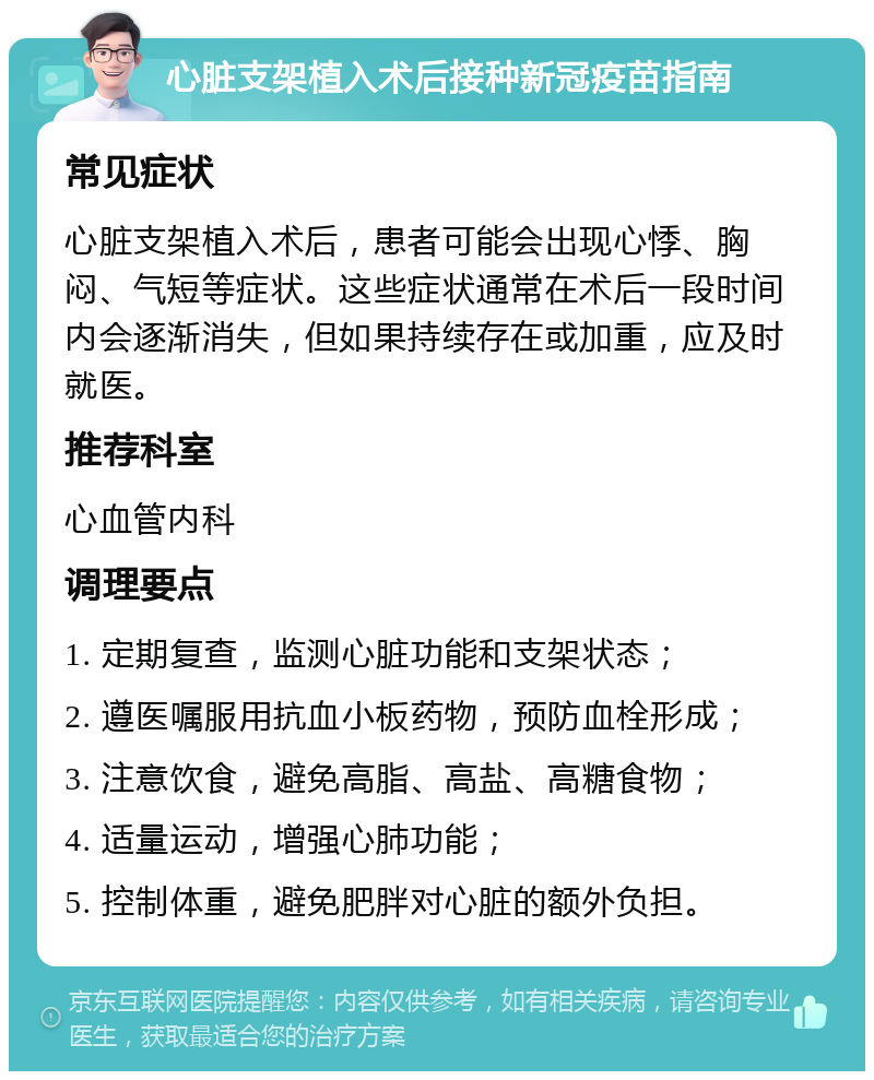 心脏支架植入术后接种新冠疫苗指南 常见症状 心脏支架植入术后，患者可能会出现心悸、胸闷、气短等症状。这些症状通常在术后一段时间内会逐渐消失，但如果持续存在或加重，应及时就医。 推荐科室 心血管内科 调理要点 1. 定期复查，监测心脏功能和支架状态； 2. 遵医嘱服用抗血小板药物，预防血栓形成； 3. 注意饮食，避免高脂、高盐、高糖食物； 4. 适量运动，增强心肺功能； 5. 控制体重，避免肥胖对心脏的额外负担。