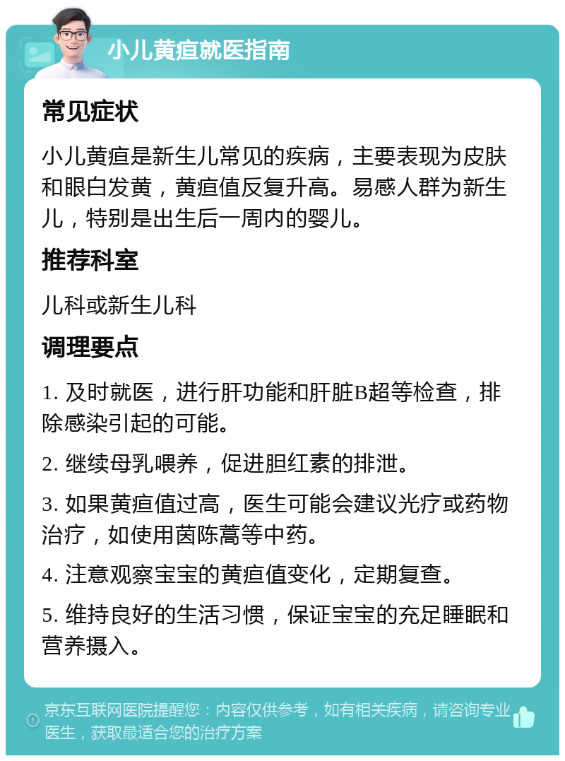 小儿黄疸就医指南 常见症状 小儿黄疸是新生儿常见的疾病，主要表现为皮肤和眼白发黄，黄疸值反复升高。易感人群为新生儿，特别是出生后一周内的婴儿。 推荐科室 儿科或新生儿科 调理要点 1. 及时就医，进行肝功能和肝脏B超等检查，排除感染引起的可能。 2. 继续母乳喂养，促进胆红素的排泄。 3. 如果黄疸值过高，医生可能会建议光疗或药物治疗，如使用茵陈蒿等中药。 4. 注意观察宝宝的黄疸值变化，定期复查。 5. 维持良好的生活习惯，保证宝宝的充足睡眠和营养摄入。