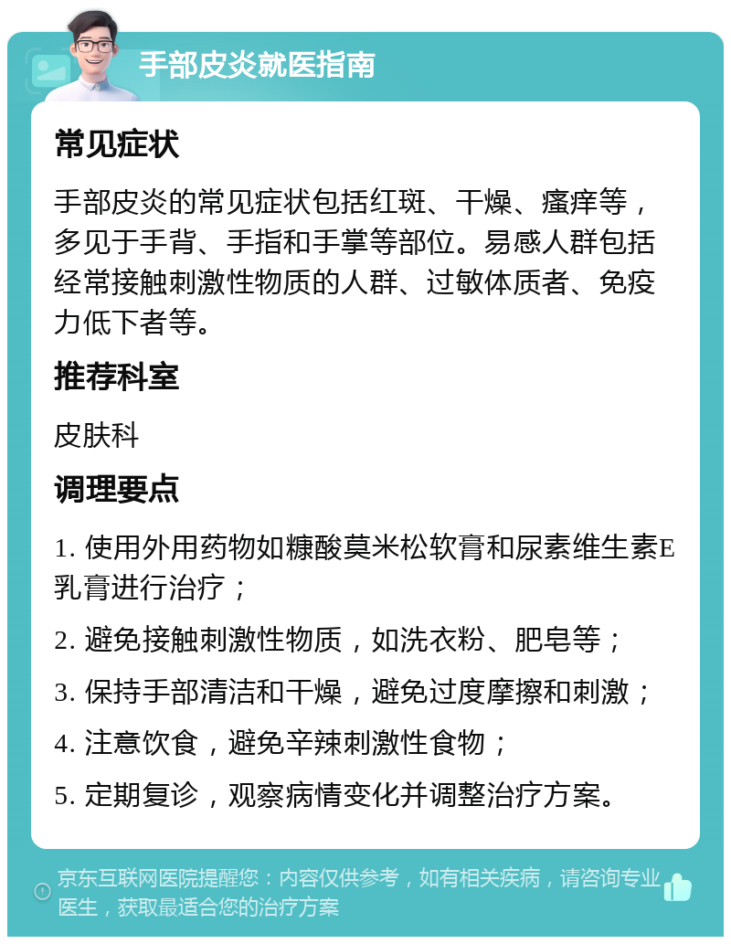 手部皮炎就医指南 常见症状 手部皮炎的常见症状包括红斑、干燥、瘙痒等，多见于手背、手指和手掌等部位。易感人群包括经常接触刺激性物质的人群、过敏体质者、免疫力低下者等。 推荐科室 皮肤科 调理要点 1. 使用外用药物如糠酸莫米松软膏和尿素维生素E乳膏进行治疗； 2. 避免接触刺激性物质，如洗衣粉、肥皂等； 3. 保持手部清洁和干燥，避免过度摩擦和刺激； 4. 注意饮食，避免辛辣刺激性食物； 5. 定期复诊，观察病情变化并调整治疗方案。