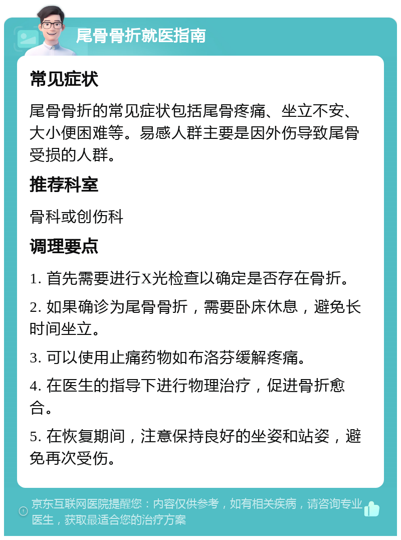 尾骨骨折就医指南 常见症状 尾骨骨折的常见症状包括尾骨疼痛、坐立不安、大小便困难等。易感人群主要是因外伤导致尾骨受损的人群。 推荐科室 骨科或创伤科 调理要点 1. 首先需要进行X光检查以确定是否存在骨折。 2. 如果确诊为尾骨骨折，需要卧床休息，避免长时间坐立。 3. 可以使用止痛药物如布洛芬缓解疼痛。 4. 在医生的指导下进行物理治疗，促进骨折愈合。 5. 在恢复期间，注意保持良好的坐姿和站姿，避免再次受伤。