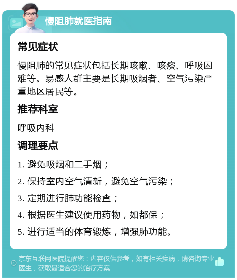 慢阻肺就医指南 常见症状 慢阻肺的常见症状包括长期咳嗽、咳痰、呼吸困难等。易感人群主要是长期吸烟者、空气污染严重地区居民等。 推荐科室 呼吸内科 调理要点 1. 避免吸烟和二手烟； 2. 保持室内空气清新，避免空气污染； 3. 定期进行肺功能检查； 4. 根据医生建议使用药物，如都保； 5. 进行适当的体育锻炼，增强肺功能。