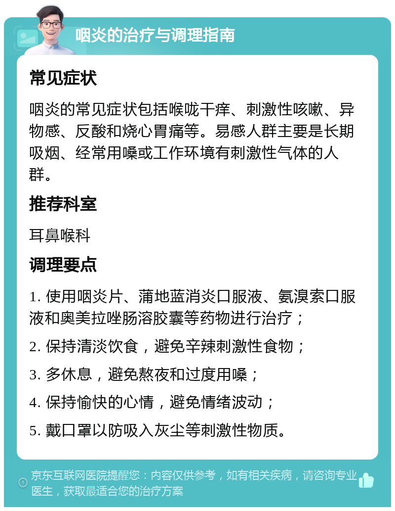 咽炎的治疗与调理指南 常见症状 咽炎的常见症状包括喉咙干痒、刺激性咳嗽、异物感、反酸和烧心胃痛等。易感人群主要是长期吸烟、经常用嗓或工作环境有刺激性气体的人群。 推荐科室 耳鼻喉科 调理要点 1. 使用咽炎片、蒲地蓝消炎口服液、氨溴索口服液和奥美拉唑肠溶胶囊等药物进行治疗； 2. 保持清淡饮食，避免辛辣刺激性食物； 3. 多休息，避免熬夜和过度用嗓； 4. 保持愉快的心情，避免情绪波动； 5. 戴口罩以防吸入灰尘等刺激性物质。