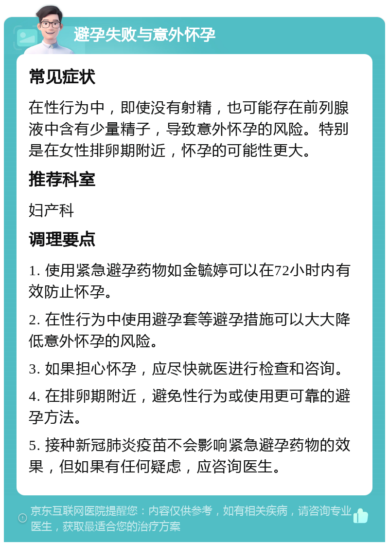 避孕失败与意外怀孕 常见症状 在性行为中，即使没有射精，也可能存在前列腺液中含有少量精子，导致意外怀孕的风险。特别是在女性排卵期附近，怀孕的可能性更大。 推荐科室 妇产科 调理要点 1. 使用紧急避孕药物如金毓婷可以在72小时内有效防止怀孕。 2. 在性行为中使用避孕套等避孕措施可以大大降低意外怀孕的风险。 3. 如果担心怀孕，应尽快就医进行检查和咨询。 4. 在排卵期附近，避免性行为或使用更可靠的避孕方法。 5. 接种新冠肺炎疫苗不会影响紧急避孕药物的效果，但如果有任何疑虑，应咨询医生。