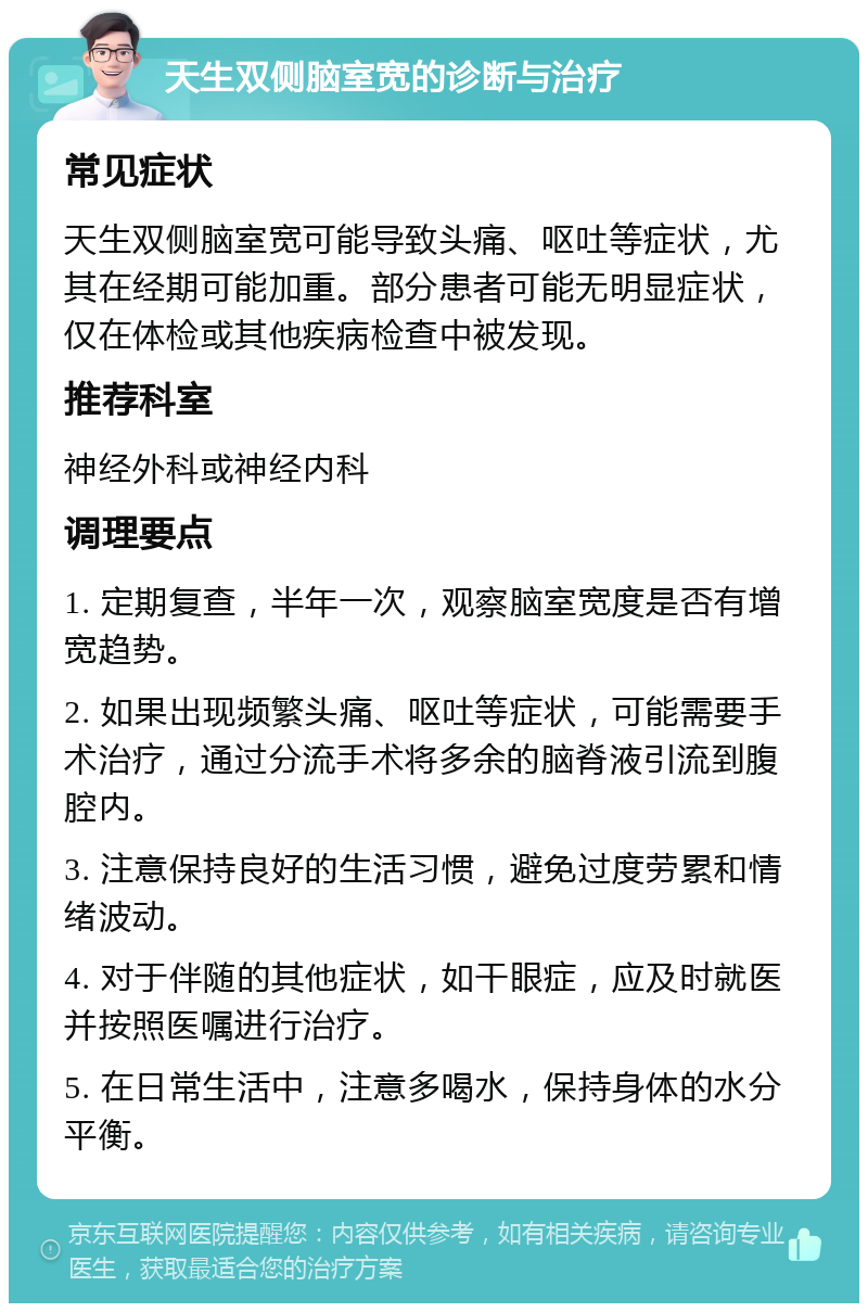 天生双侧脑室宽的诊断与治疗 常见症状 天生双侧脑室宽可能导致头痛、呕吐等症状，尤其在经期可能加重。部分患者可能无明显症状，仅在体检或其他疾病检查中被发现。 推荐科室 神经外科或神经内科 调理要点 1. 定期复查，半年一次，观察脑室宽度是否有增宽趋势。 2. 如果出现频繁头痛、呕吐等症状，可能需要手术治疗，通过分流手术将多余的脑脊液引流到腹腔内。 3. 注意保持良好的生活习惯，避免过度劳累和情绪波动。 4. 对于伴随的其他症状，如干眼症，应及时就医并按照医嘱进行治疗。 5. 在日常生活中，注意多喝水，保持身体的水分平衡。