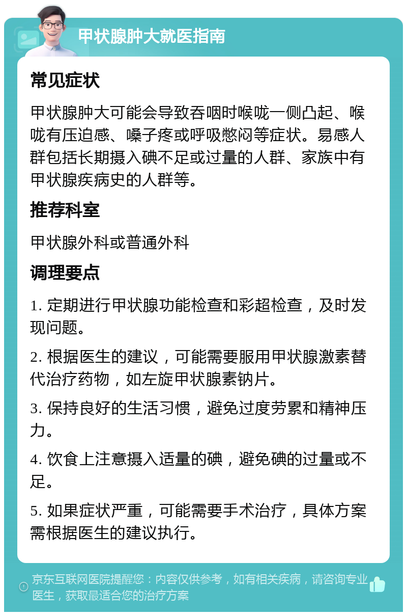 甲状腺肿大就医指南 常见症状 甲状腺肿大可能会导致吞咽时喉咙一侧凸起、喉咙有压迫感、嗓子疼或呼吸憋闷等症状。易感人群包括长期摄入碘不足或过量的人群、家族中有甲状腺疾病史的人群等。 推荐科室 甲状腺外科或普通外科 调理要点 1. 定期进行甲状腺功能检查和彩超检查，及时发现问题。 2. 根据医生的建议，可能需要服用甲状腺激素替代治疗药物，如左旋甲状腺素钠片。 3. 保持良好的生活习惯，避免过度劳累和精神压力。 4. 饮食上注意摄入适量的碘，避免碘的过量或不足。 5. 如果症状严重，可能需要手术治疗，具体方案需根据医生的建议执行。