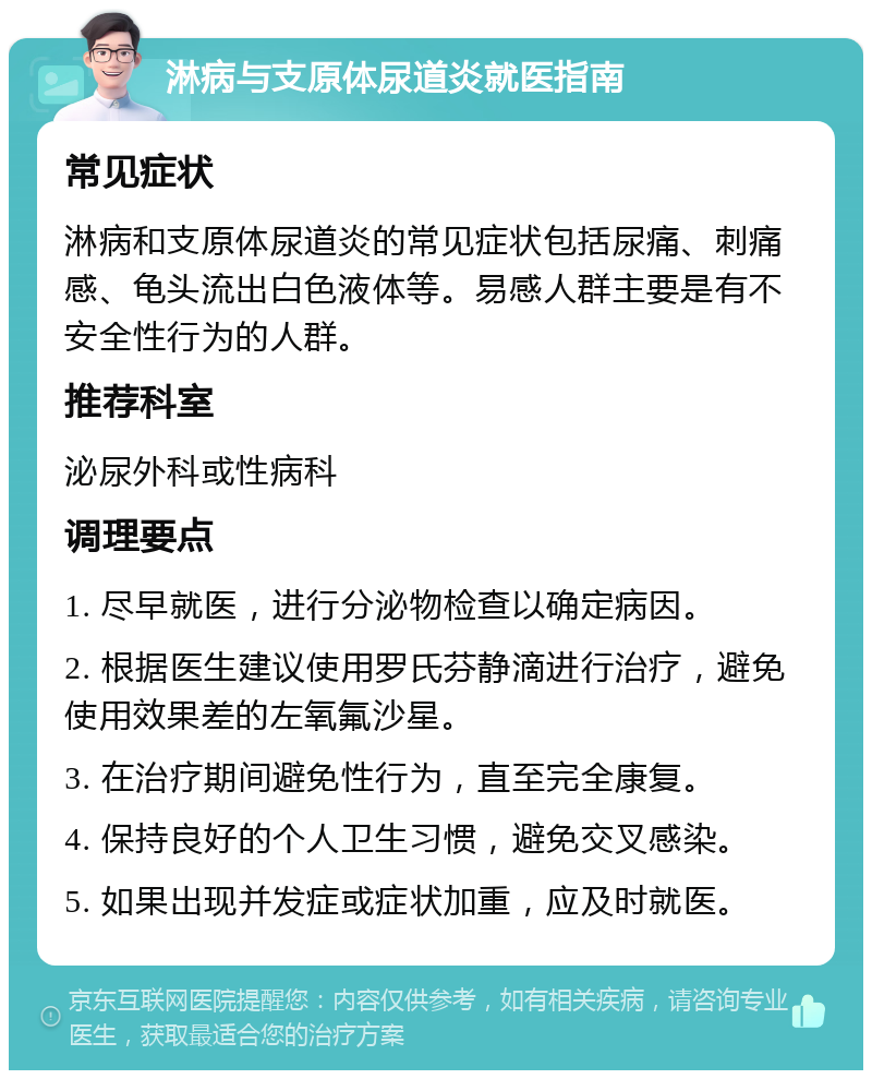 淋病与支原体尿道炎就医指南 常见症状 淋病和支原体尿道炎的常见症状包括尿痛、刺痛感、龟头流出白色液体等。易感人群主要是有不安全性行为的人群。 推荐科室 泌尿外科或性病科 调理要点 1. 尽早就医，进行分泌物检查以确定病因。 2. 根据医生建议使用罗氏芬静滴进行治疗，避免使用效果差的左氧氟沙星。 3. 在治疗期间避免性行为，直至完全康复。 4. 保持良好的个人卫生习惯，避免交叉感染。 5. 如果出现并发症或症状加重，应及时就医。