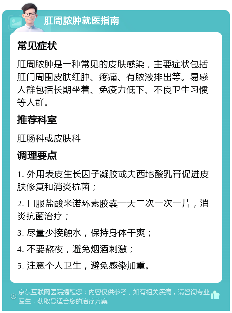 肛周脓肿就医指南 常见症状 肛周脓肿是一种常见的皮肤感染，主要症状包括肛门周围皮肤红肿、疼痛、有脓液排出等。易感人群包括长期坐着、免疫力低下、不良卫生习惯等人群。 推荐科室 肛肠科或皮肤科 调理要点 1. 外用表皮生长因子凝胶或夫西地酸乳膏促进皮肤修复和消炎抗菌； 2. 口服盐酸米诺环素胶囊一天二次一次一片，消炎抗菌治疗； 3. 尽量少接触水，保持身体干爽； 4. 不要熬夜，避免烟酒刺激； 5. 注意个人卫生，避免感染加重。