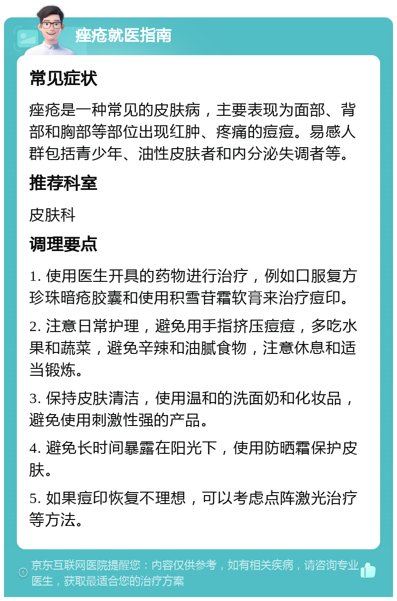 痤疮就医指南 常见症状 痤疮是一种常见的皮肤病，主要表现为面部、背部和胸部等部位出现红肿、疼痛的痘痘。易感人群包括青少年、油性皮肤者和内分泌失调者等。 推荐科室 皮肤科 调理要点 1. 使用医生开具的药物进行治疗，例如口服复方珍珠暗疮胶囊和使用积雪苷霜软膏来治疗痘印。 2. 注意日常护理，避免用手指挤压痘痘，多吃水果和蔬菜，避免辛辣和油腻食物，注意休息和适当锻炼。 3. 保持皮肤清洁，使用温和的洗面奶和化妆品，避免使用刺激性强的产品。 4. 避免长时间暴露在阳光下，使用防晒霜保护皮肤。 5. 如果痘印恢复不理想，可以考虑点阵激光治疗等方法。