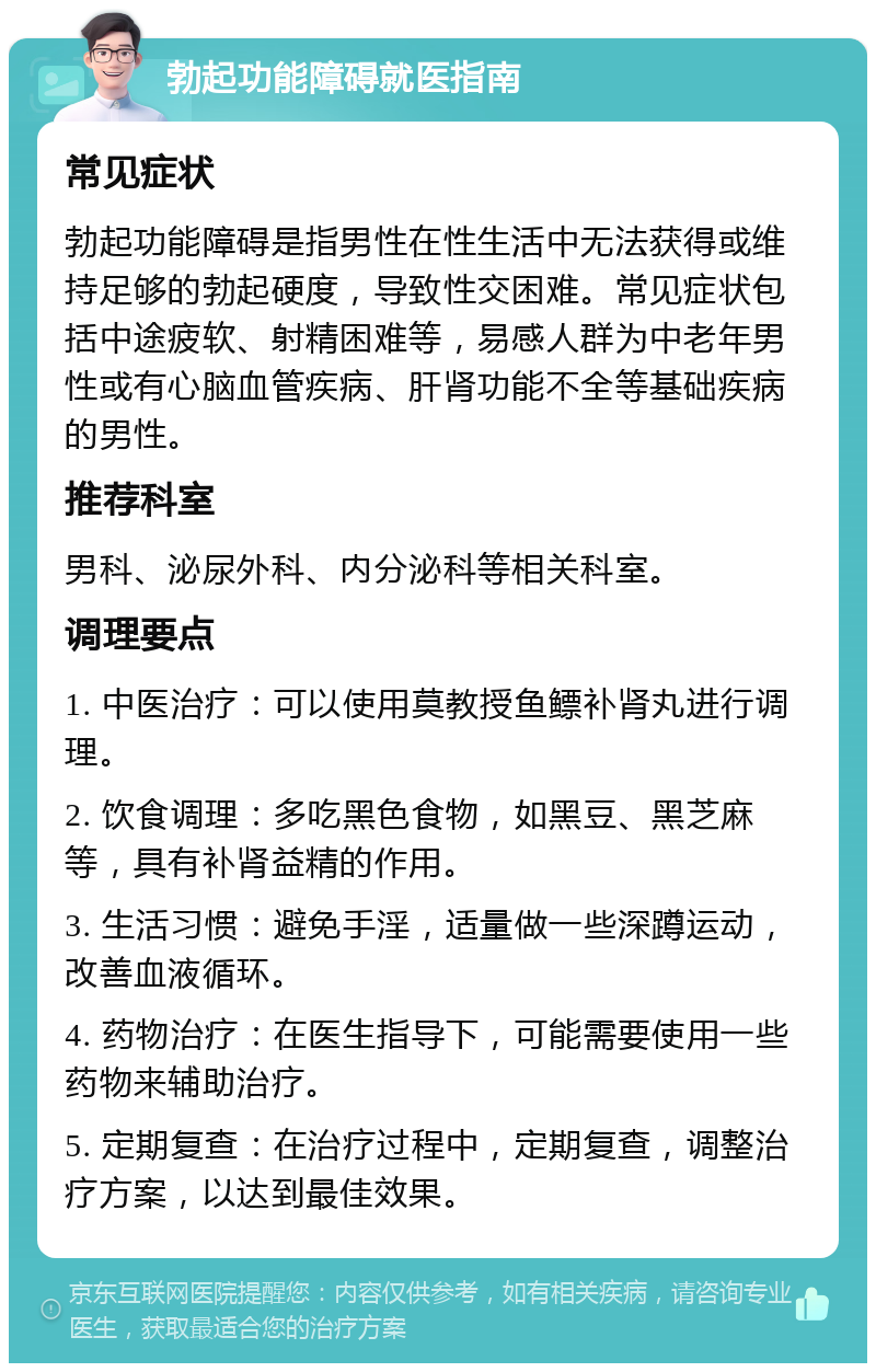 勃起功能障碍就医指南 常见症状 勃起功能障碍是指男性在性生活中无法获得或维持足够的勃起硬度，导致性交困难。常见症状包括中途疲软、射精困难等，易感人群为中老年男性或有心脑血管疾病、肝肾功能不全等基础疾病的男性。 推荐科室 男科、泌尿外科、内分泌科等相关科室。 调理要点 1. 中医治疗：可以使用莫教授鱼鳔补肾丸进行调理。 2. 饮食调理：多吃黑色食物，如黑豆、黑芝麻等，具有补肾益精的作用。 3. 生活习惯：避免手淫，适量做一些深蹲运动，改善血液循环。 4. 药物治疗：在医生指导下，可能需要使用一些药物来辅助治疗。 5. 定期复查：在治疗过程中，定期复查，调整治疗方案，以达到最佳效果。