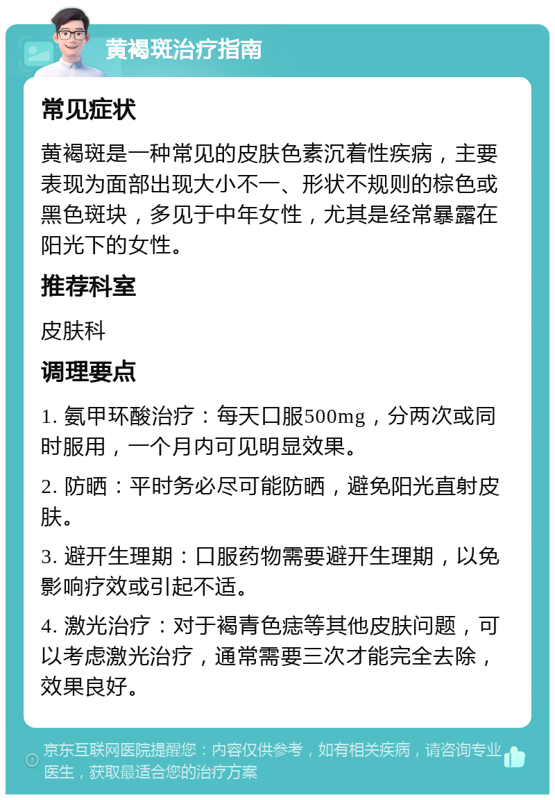 黄褐斑治疗指南 常见症状 黄褐斑是一种常见的皮肤色素沉着性疾病，主要表现为面部出现大小不一、形状不规则的棕色或黑色斑块，多见于中年女性，尤其是经常暴露在阳光下的女性。 推荐科室 皮肤科 调理要点 1. 氨甲环酸治疗：每天口服500mg，分两次或同时服用，一个月内可见明显效果。 2. 防晒：平时务必尽可能防晒，避免阳光直射皮肤。 3. 避开生理期：口服药物需要避开生理期，以免影响疗效或引起不适。 4. 激光治疗：对于褐青色痣等其他皮肤问题，可以考虑激光治疗，通常需要三次才能完全去除，效果良好。