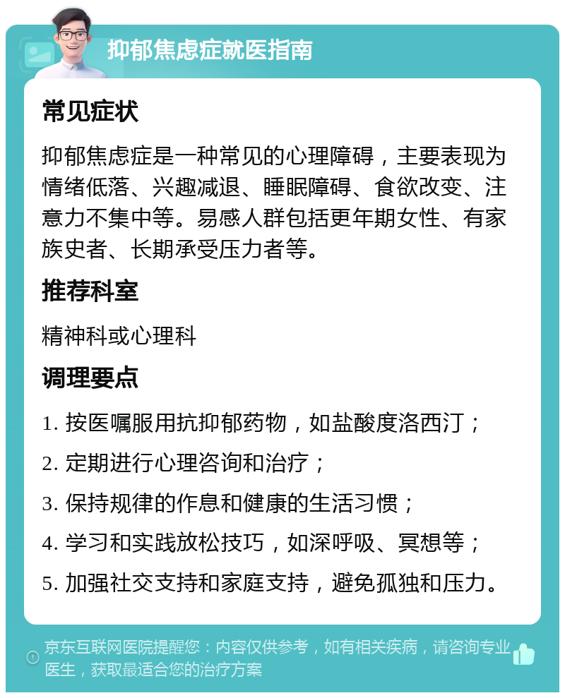 抑郁焦虑症就医指南 常见症状 抑郁焦虑症是一种常见的心理障碍，主要表现为情绪低落、兴趣减退、睡眠障碍、食欲改变、注意力不集中等。易感人群包括更年期女性、有家族史者、长期承受压力者等。 推荐科室 精神科或心理科 调理要点 1. 按医嘱服用抗抑郁药物，如盐酸度洛西汀； 2. 定期进行心理咨询和治疗； 3. 保持规律的作息和健康的生活习惯； 4. 学习和实践放松技巧，如深呼吸、冥想等； 5. 加强社交支持和家庭支持，避免孤独和压力。