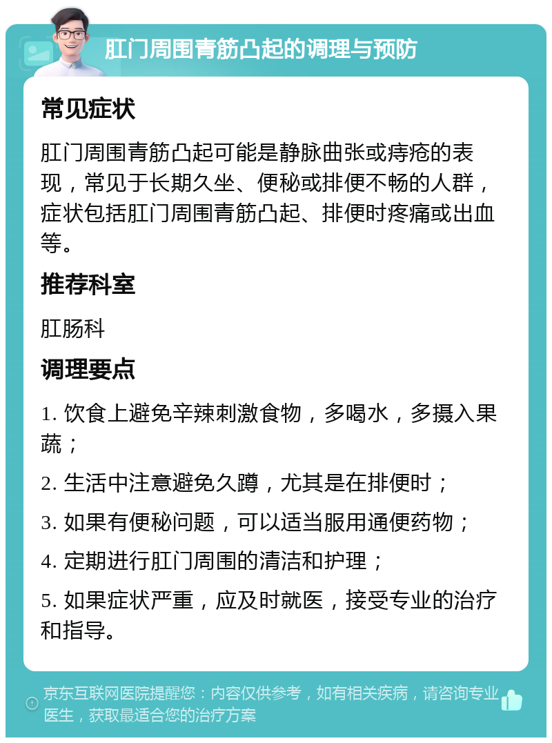 肛门周围青筋凸起的调理与预防 常见症状 肛门周围青筋凸起可能是静脉曲张或痔疮的表现，常见于长期久坐、便秘或排便不畅的人群，症状包括肛门周围青筋凸起、排便时疼痛或出血等。 推荐科室 肛肠科 调理要点 1. 饮食上避免辛辣刺激食物，多喝水，多摄入果蔬； 2. 生活中注意避免久蹲，尤其是在排便时； 3. 如果有便秘问题，可以适当服用通便药物； 4. 定期进行肛门周围的清洁和护理； 5. 如果症状严重，应及时就医，接受专业的治疗和指导。