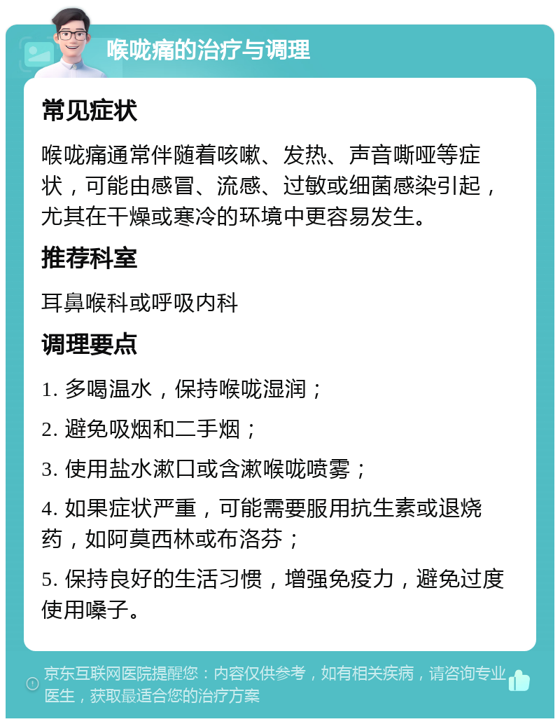 喉咙痛的治疗与调理 常见症状 喉咙痛通常伴随着咳嗽、发热、声音嘶哑等症状，可能由感冒、流感、过敏或细菌感染引起，尤其在干燥或寒冷的环境中更容易发生。 推荐科室 耳鼻喉科或呼吸内科 调理要点 1. 多喝温水，保持喉咙湿润； 2. 避免吸烟和二手烟； 3. 使用盐水漱口或含漱喉咙喷雾； 4. 如果症状严重，可能需要服用抗生素或退烧药，如阿莫西林或布洛芬； 5. 保持良好的生活习惯，增强免疫力，避免过度使用嗓子。