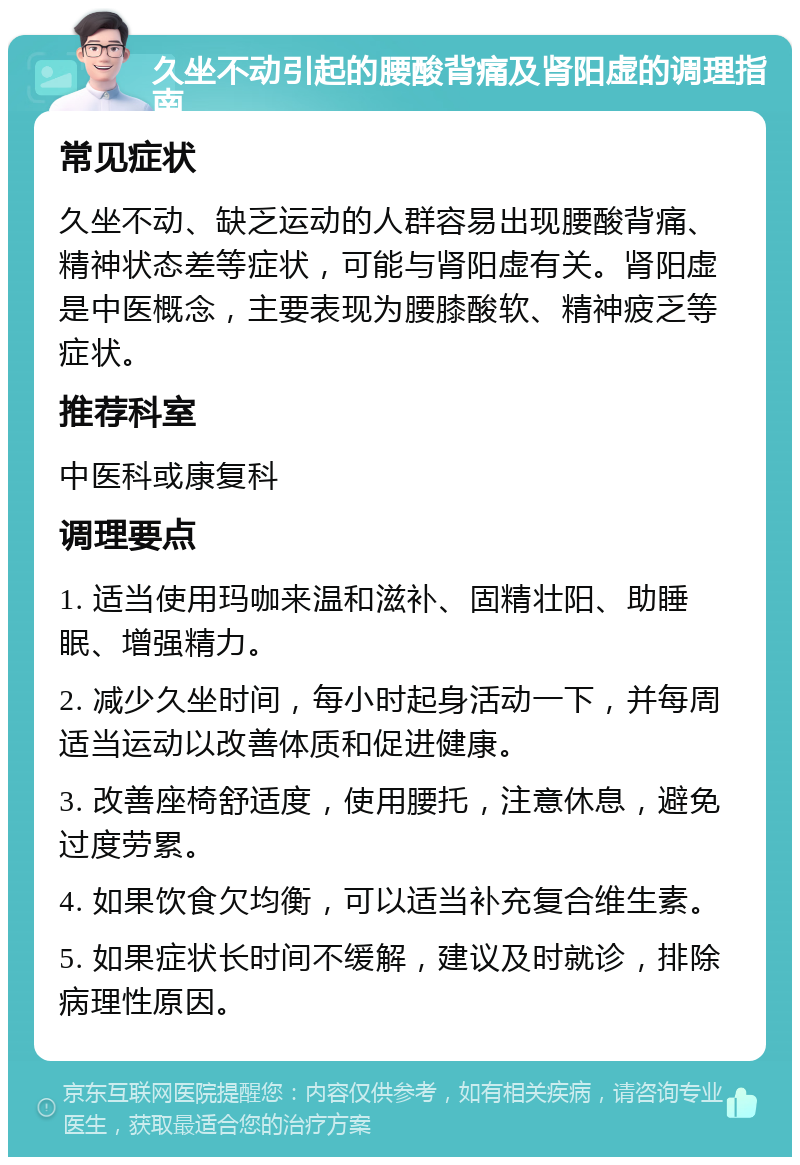 久坐不动引起的腰酸背痛及肾阳虚的调理指南 常见症状 久坐不动、缺乏运动的人群容易出现腰酸背痛、精神状态差等症状，可能与肾阳虚有关。肾阳虚是中医概念，主要表现为腰膝酸软、精神疲乏等症状。 推荐科室 中医科或康复科 调理要点 1. 适当使用玛咖来温和滋补、固精壮阳、助睡眠、增强精力。 2. 减少久坐时间，每小时起身活动一下，并每周适当运动以改善体质和促进健康。 3. 改善座椅舒适度，使用腰托，注意休息，避免过度劳累。 4. 如果饮食欠均衡，可以适当补充复合维生素。 5. 如果症状长时间不缓解，建议及时就诊，排除病理性原因。