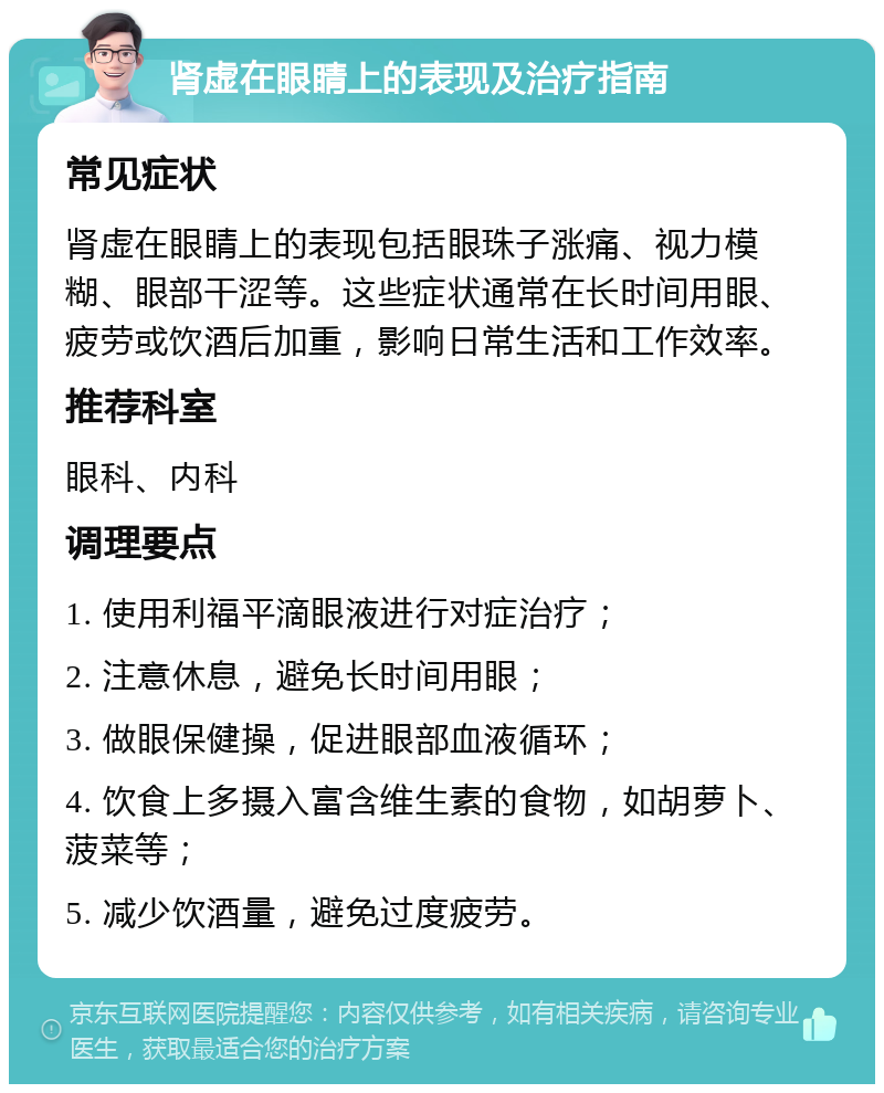 肾虚在眼睛上的表现及治疗指南 常见症状 肾虚在眼睛上的表现包括眼珠子涨痛、视力模糊、眼部干涩等。这些症状通常在长时间用眼、疲劳或饮酒后加重，影响日常生活和工作效率。 推荐科室 眼科、内科 调理要点 1. 使用利福平滴眼液进行对症治疗； 2. 注意休息，避免长时间用眼； 3. 做眼保健操，促进眼部血液循环； 4. 饮食上多摄入富含维生素的食物，如胡萝卜、菠菜等； 5. 减少饮酒量，避免过度疲劳。