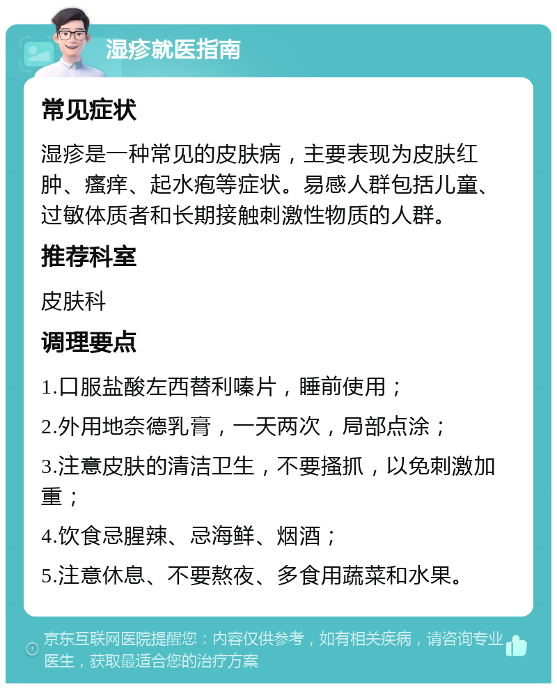 湿疹就医指南 常见症状 湿疹是一种常见的皮肤病，主要表现为皮肤红肿、瘙痒、起水疱等症状。易感人群包括儿童、过敏体质者和长期接触刺激性物质的人群。 推荐科室 皮肤科 调理要点 1.口服盐酸左西替利嗪片，睡前使用； 2.外用地奈德乳膏，一天两次，局部点涂； 3.注意皮肤的清洁卫生，不要搔抓，以免刺激加重； 4.饮食忌腥辣、忌海鲜、烟酒； 5.注意休息、不要熬夜、多食用蔬菜和水果。