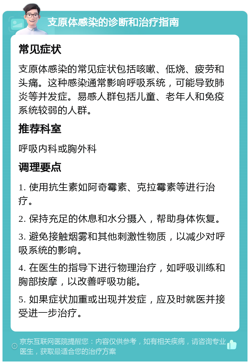 支原体感染的诊断和治疗指南 常见症状 支原体感染的常见症状包括咳嗽、低烧、疲劳和头痛。这种感染通常影响呼吸系统，可能导致肺炎等并发症。易感人群包括儿童、老年人和免疫系统较弱的人群。 推荐科室 呼吸内科或胸外科 调理要点 1. 使用抗生素如阿奇霉素、克拉霉素等进行治疗。 2. 保持充足的休息和水分摄入，帮助身体恢复。 3. 避免接触烟雾和其他刺激性物质，以减少对呼吸系统的影响。 4. 在医生的指导下进行物理治疗，如呼吸训练和胸部按摩，以改善呼吸功能。 5. 如果症状加重或出现并发症，应及时就医并接受进一步治疗。