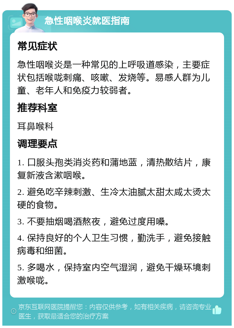 急性咽喉炎就医指南 常见症状 急性咽喉炎是一种常见的上呼吸道感染，主要症状包括喉咙刺痛、咳嗽、发烧等。易感人群为儿童、老年人和免疫力较弱者。 推荐科室 耳鼻喉科 调理要点 1. 口服头孢类消炎药和蒲地蓝，清热散结片，康复新液含漱咽喉。 2. 避免吃辛辣刺激、生冷太油腻太甜太咸太烫太硬的食物。 3. 不要抽烟喝酒熬夜，避免过度用嗓。 4. 保持良好的个人卫生习惯，勤洗手，避免接触病毒和细菌。 5. 多喝水，保持室内空气湿润，避免干燥环境刺激喉咙。