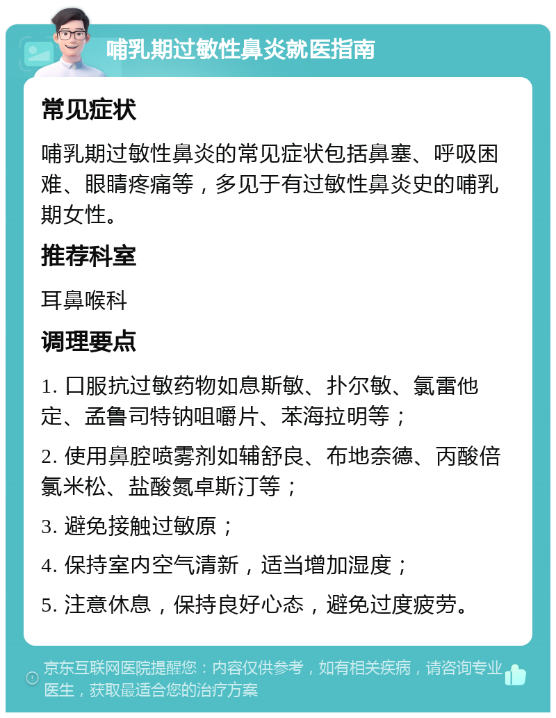 哺乳期过敏性鼻炎就医指南 常见症状 哺乳期过敏性鼻炎的常见症状包括鼻塞、呼吸困难、眼睛疼痛等，多见于有过敏性鼻炎史的哺乳期女性。 推荐科室 耳鼻喉科 调理要点 1. 口服抗过敏药物如息斯敏、扑尔敏、氯雷他定、孟鲁司特钠咀嚼片、苯海拉明等； 2. 使用鼻腔喷雾剂如辅舒良、布地奈德、丙酸倍氯米松、盐酸氮卓斯汀等； 3. 避免接触过敏原； 4. 保持室内空气清新，适当增加湿度； 5. 注意休息，保持良好心态，避免过度疲劳。