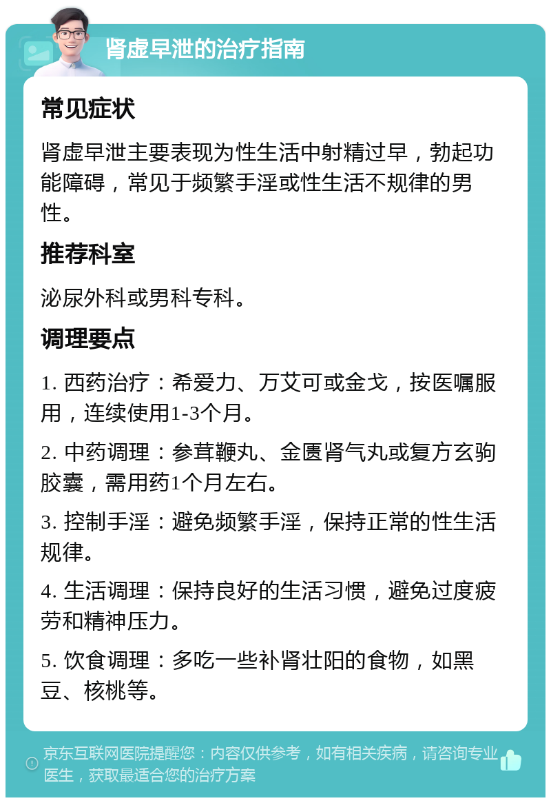 肾虚早泄的治疗指南 常见症状 肾虚早泄主要表现为性生活中射精过早，勃起功能障碍，常见于频繁手淫或性生活不规律的男性。 推荐科室 泌尿外科或男科专科。 调理要点 1. 西药治疗：希爱力、万艾可或金戈，按医嘱服用，连续使用1-3个月。 2. 中药调理：参茸鞭丸、金匮肾气丸或复方玄驹胶囊，需用药1个月左右。 3. 控制手淫：避免频繁手淫，保持正常的性生活规律。 4. 生活调理：保持良好的生活习惯，避免过度疲劳和精神压力。 5. 饮食调理：多吃一些补肾壮阳的食物，如黑豆、核桃等。