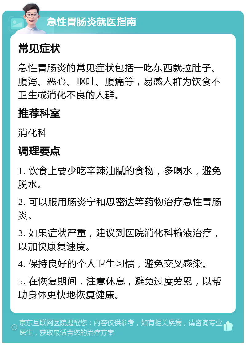 急性胃肠炎就医指南 常见症状 急性胃肠炎的常见症状包括一吃东西就拉肚子、腹泻、恶心、呕吐、腹痛等，易感人群为饮食不卫生或消化不良的人群。 推荐科室 消化科 调理要点 1. 饮食上要少吃辛辣油腻的食物，多喝水，避免脱水。 2. 可以服用肠炎宁和思密达等药物治疗急性胃肠炎。 3. 如果症状严重，建议到医院消化科输液治疗，以加快康复速度。 4. 保持良好的个人卫生习惯，避免交叉感染。 5. 在恢复期间，注意休息，避免过度劳累，以帮助身体更快地恢复健康。